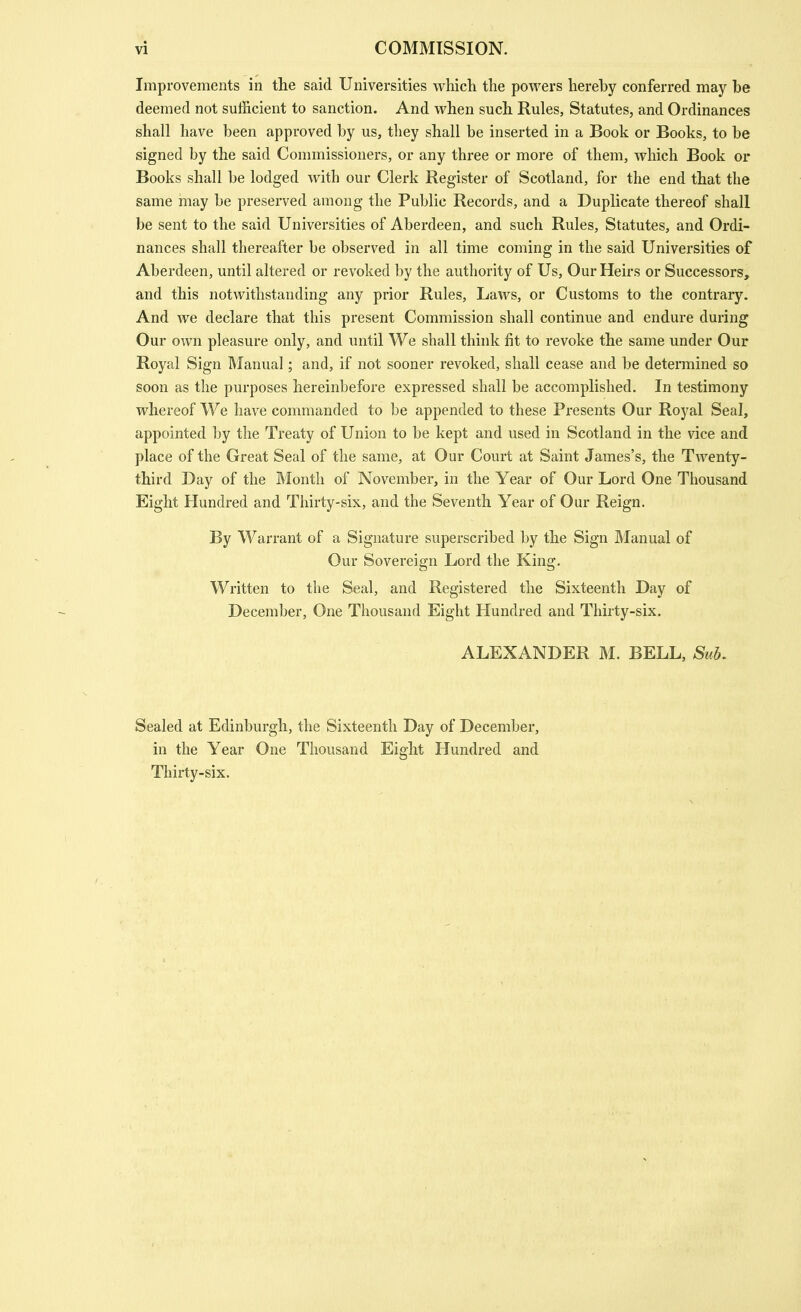 Improvements in the said Universities whicli the powers hereby conferred may be deemed not sufficient to sanction. And when such Rules, Statutes, and Ordinances shall have been approved by us, they shall be inserted in a Book or Books, to be signed by the said Commissioners, or any three or more of them, which Book or Books shall be lodged with our Clerk Register of Scotland, for the end that the same may be preserved among the Public Records, and a Duplicate thereof shall be sent to the said Universities of Aberdeen, and such Rules, Statutes, and Ordi- nances shall thereafter be observed in all time coming in the said Universities of Aberdeen, until altered or revoked by the authority of Us, Our Heirs or Successors, and this notwithstanding any prior Rules, Laws, or Customs to the contrary. And we declare that this present Commission shall continue and endure during Our own pleasure only, and until We shall think fit to revoke the same under Our Royal Sign IManual; and, if not sooner revoked, shall cease and be determined so soon as the purposes hereinbefore expressed shall be accomplished. In testimony whereof We have commanded to be appended to these Presents Our Royal Seal, appointed by the Treaty of Union to be kept and used in Scotland in the vice and place of the Great Seal of the same, at Our Court at Saint James's, the Twenty- third Day of the Month of November, in the Year of Our Lord One Thousand Eight Hundred and Thirty-six, and the Seventh Year of Our Reign. By Warrant of a Signature superscribed by the Sign Manual of Our Sovereign Lord the King. Written to the Seal, and Registered the Sixteenth Day of December, Ozie Thousand Eight Hundred and Thirty-six. ALEXANDER M. BELL, Sub, Sealed at Edinburgh, the Sixteenth Day of December, in the Year One Thousand Eight Hundred and Thirty-six.