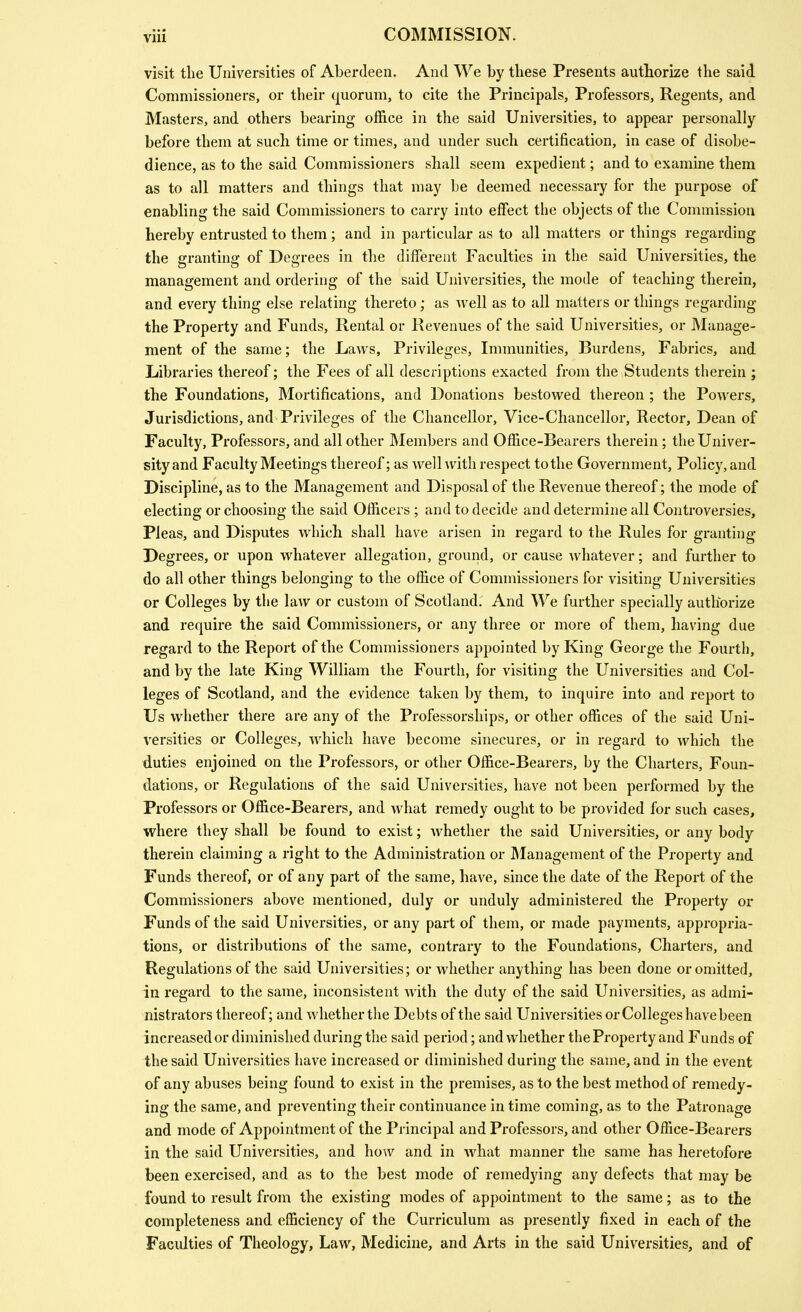 visit the Universities of Aberdeen. And We by these Presents authorize the said Commissioners, or their quorum, to cite the Principals, Professors, Regents, and Masters, and others bearing office in the said Universities, to appear personally before them at such time or times, and under such certification, in case of disobe- dience, as to the said Commissioners shall seem expedient; and to examine them as to all matters and things that may be deemed necessary for the purpose of enabling the said Commissioners to carry into effect the objects of the Commission hereby entrusted to them; and in particular as to all matters or things regarding the granting of Degrees in the different Faculties in the said Universities, the management and ordering of the said Universities, the mode of teaching therein, and every thing else relating thereto; as well as to all matters or things regarding the Property and Funds, Rental or Revenues of the said Universities, or Manage- ment of the same; the Laws, Privileges, Immunities, Burdens, Fabrics, and Libraries thereof; the Fees of all descriptions exacted from the Students therein ; the Foundations, Mortifications, and Donations bestowed thereon ; the Powers, Jurisdictions, and Privileges of the Chancellor, Vice-Chancellor, Rector, Dean of Faculty, Professors, and all other Members and Office-Bearers therein; the Univer- sity and Faculty Meetings thereof; as welhvith respect to the Government, Policy, and Discipline, as to the Management and Disposal of the Revenue thereof; the mode of electing or choosing the said Officers ; and to decide and determine all Controversies, Pleas, and Disputes which shall have arisen in regard to the Rules for granting Degrees, or upon whatever allegation, ground, or cause whatever; and further to do all other things belonging to the office of Commissioners for visiting Universities or Colleges by the law or custom of Scotland. And We further specially authorize and require the said Commissioners, or any three or more of them, having due regard to the Report of the Commissioners appointed by King George the Fourth, and by the late King William the Fourth, for visiting the Universities and Col- leges of Scotland, and the evidence taken by them, to inquire into and report to Us whether there are any of the Professorships, or other offices of the said Uni- versities or Colleges, which have become sinecures, or in regard to which the duties enjoined on the Professors, or other Office-Bearers, by the Charters, Foun- dations, or Regulations of the said Universities, have not been performed by the Professors or Office-Bearers, and what remedy ought to be provided for such cases, where they shall be found to exist; whether the said Universities, or any body therein claiming a right to the Administration or ]\Ianagement of the Property and Funds thereof, or of any part of the same, have, since the date of the Report of the Commissioners above mentioned, duly or unduly administered the Property or Funds of the said Universities, or any part of them, or made payments, appropria- tions, or distributions of the same, contrary to the Foundations, Charters, and Regulations of the said Universities; or whether anything has been done or omitted, in regard to the same, inconsistent with the duty of the said Universities, as admi- nistrators thereof; and whether the Debts of the said Universities or Colleges have been increased or diminished during the said period; and whether the Property and Funds of the said Universities have increased or diminished during the same, and in the event of any abuses being found to exist in the premises, as to the best method of remedy- ing the same, and preventing their continuance in time coming, as to the Patronage and mode of Appointment of the Principal and Professors, and other Office-Bearers in the said Universities, and how and in what manner the same has heretofore been exercised, and as to the best mode of remedying any defects that may be found to result from the existing modes of appointment to the same; as to the completeness and efficiency of the Curriculum as presently fixed in each of the Faculties of Theology, Law, Medicine, and Arts in the said Universities, and of
