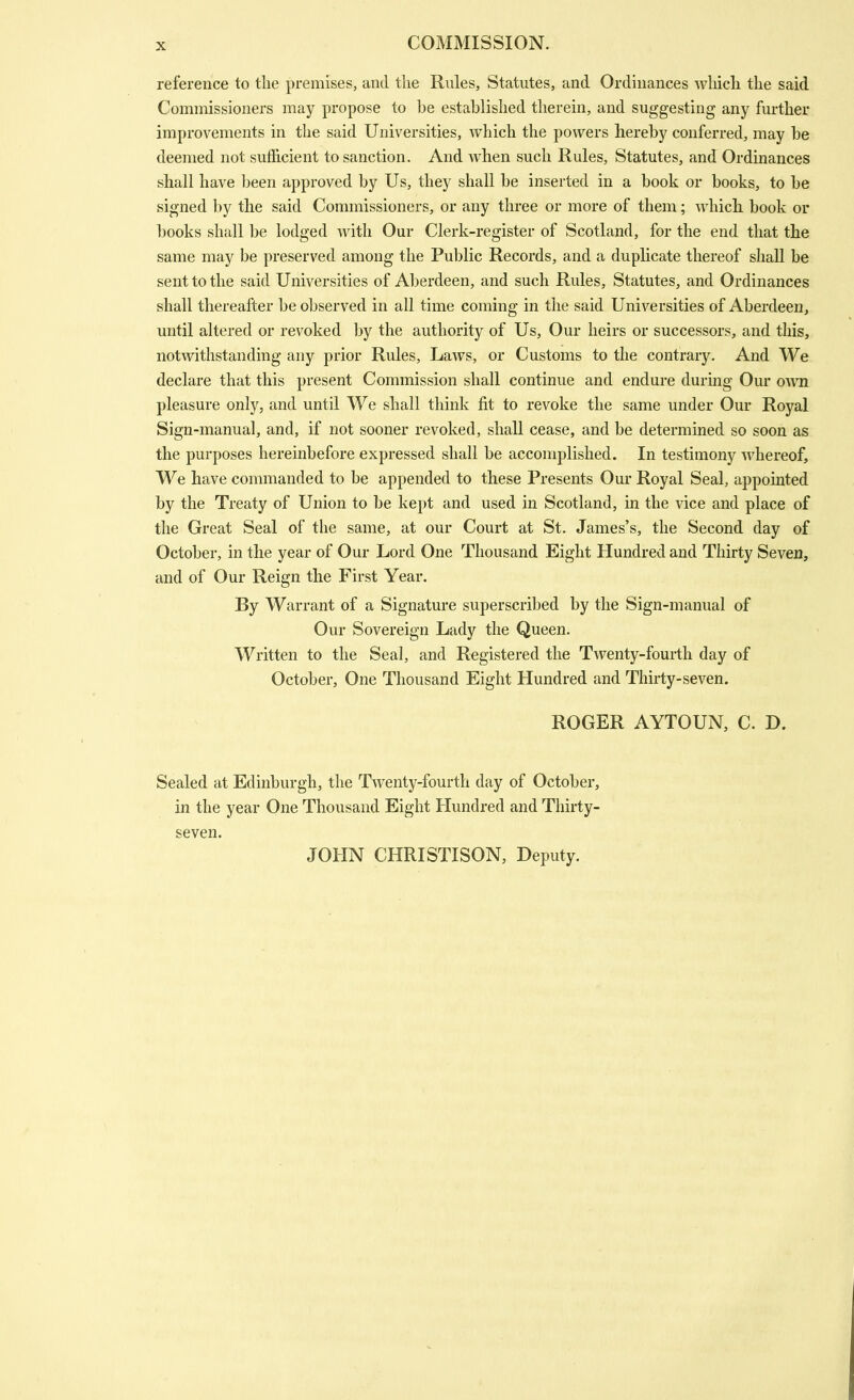 reference to the premises, and the Rules, Statutes, and Ordinances Avhich the said Commissioners may propose to he established therein, and suggesting any further improvements in the said Universities, which the powers hereby conferred, may be deemed not sufficient to sanction. And when such Rules, Statutes, and Ordinances shall have l)een approved by Us, they shall be inserted in a book or books, to be signed by the said Commissioners, or any three or more of them; which book or books shall be lodged Avith Our Clerk-register of Scotland, for the end that the same may be preserved among the Public Records, and a duphcate thereof shall be sent to the said Universities of Aberdeen, and such Rules, Statutes, and Ordinances shall thereafter be observed in all time coming in the said Universities of Aberdeen, until altered or revoked by the authority of Us, Our heirs or successors, and this, notwithstanding any prior Rules, Laws, or Customs to the contrary. And We declare that this present Commission shall continue and endure during Our own pleasure only, and until We shall think fit to revoke the same under Our Royal Sign-manual, and, if not sooner revoked, shall cease, and be determined so soon as the purposes hereinbefore expressed shall be accomplished. In testimony whereof. We have commanded to be appended to these Presents Our Royal Seal, appointed by the Treaty of Union to be kept and used in Scotland, in the vice and place of the Great Seal of the same, at our Court at St. James's, the Second day of October, in the year of Our Lord One Thousand Eight Hundred and Thirty Seven, and of Our Reign the First Year. By Warrant of a Signature superscribed by the Sign-manual of Our Sovereign Lady the Queen. Written to the Seal, and Registered the Twenty-fourth day of October, One Thousand Eight Hundred and Thirty-seven. ROGER AYTOUN, C. D. Sealed at Edinburgh, the TAventy-fourth day of October, in the year One Thousand Eight Hundred and Thirty- seven. JOHN CHRISTISON, Deputy.