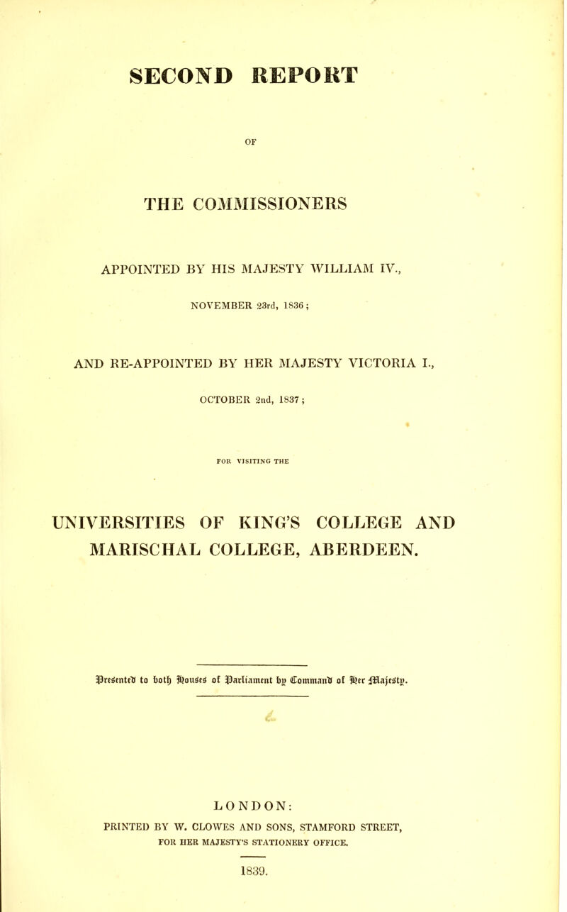 SECOND REPOKT OF THE COMMISSIONERS APPOINTED BY HIS IMAJESTY WILLIAM IV., NOVEMBER 23rd, 1836; AND RE-APPOINTED BY HER MAJESTY VICTORIA I., OCTOBER Snd, 1837 ; FOR VISITING THE UNIVERSITIES OF KING'S COLLEGE AND MARISCHAL COLLEGE, ABERDEEN. 3PreSenteli to hoti) l^ou^csi of 33arltament h\j CommantJ of ^.tv jMajc^tw. LONDON: PRINTED BY W. CLOWES AND SONS, STAMFORD STREET, FOR HER MAJESTY'S STATIONERY OFFICE.