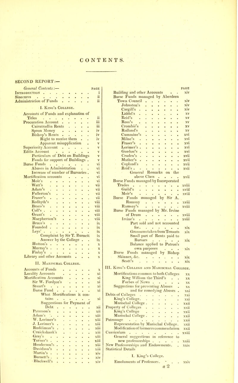 CONTENTS. SECOND REPORT:— General Contents :— page Introduction i Sinecures ii Administration of Funds ii I. King's College. Accounts of Funds and explanation of Titles ii Procuration Account . . . * . iii Cairntradlin Rents .... iii Spoon Money iv Bishop's Rents iv Right to receive them . . iv Apparent misapplication , v Superiority Account v Edilis Account ...... v Particulars of Debt on Buildings v Funds for support of Buildings . v Burse Funds vi Abuses in Administration . . vi Increase of number of Bursaries . vi Mortification accounts .... vi Moir's vi Watt's vii Adam's vii Fullerton's vii Fraser's vii Redhyth's viii Braco's viii Coil's viii Grant's viii Macpherson's viii Bruce's ix Founded ix Leys' ix Complaint by Sir T. Burnett ix Answer by the College . . ix Button's X Murray's ....... x Finlay's x Library and other Accounts ... x II. Marischal College. Accounts of Funds x Locality Accounts xi Mortification Accounts .... xi Sir W. Fordyce's .... xi Stuart's xi Burse Fund xi What Mortifications it con- tains ...... xi Suggestions for Payment of Debt xii Paterson's xii Adam's xiii W. Lorimer's xiii J. Lorimer's ...... xiii Ruddimaii's xiii ■ • Cruickshaiik's . , . . . xiii , Gray's xiii Turner's xiii Henderson's xiii Davidson's xiii Martin's . xiv Burnett's xiv Blackwell's xiv PAGE Building and other Accounts . . xiv Burse Funds managed by Aberdeen Town Council « xiv Johnston's xiv Cargilfs . xiv Liddel's XV Reid's XV Ross's XV Crombie's xv Rolland's xv Cummine's xvi Milne's xvi Fraser's xvi Lorimer's xvi Gordon's xvi Cruden's . xvii Mather's xvii Copland's xvii Reid's xvii General Remarks on the above Class .... xvii Burse Funds managed by Incorporated Trades . xviii Guild's xviii Moir's xviii Burse Funds managed by Sir A. Ramsay xviii Ramsay's xviii Burse Funds managed by Mr. Irvine of Drum xviii Irvine's xviii Part sold and not accounted for xix Grassums taken from Tenants xix Small part of Rents paid to Bursars xix Balance applied to Patron's own purposes . . . xix Burse Funds managed by Bishop Skinner, &c xix Scott's xix III. King's College and Marischal College. Mortifications common to both Colleges xx King William the Third's . . xx Forbes of News xx Suggestions for preventing Abuses . xx and for remedying Abuses . xxi Debts of Colleges xxi King's College , xxi Marisclial College ....... xxii Property of Colleges xxii King's College xxii Marischal College xxii Patronage xxii Representation by Marischal College. xxii Modi fication of tbrmer recommendation xxii Curriculum ... xxiii General suggestions in reference to new professorships xxiii New Professorships and Endowments. . xxiv Statistical Details I. King's College. Emoluments of Professors. • . . xxiv a 2