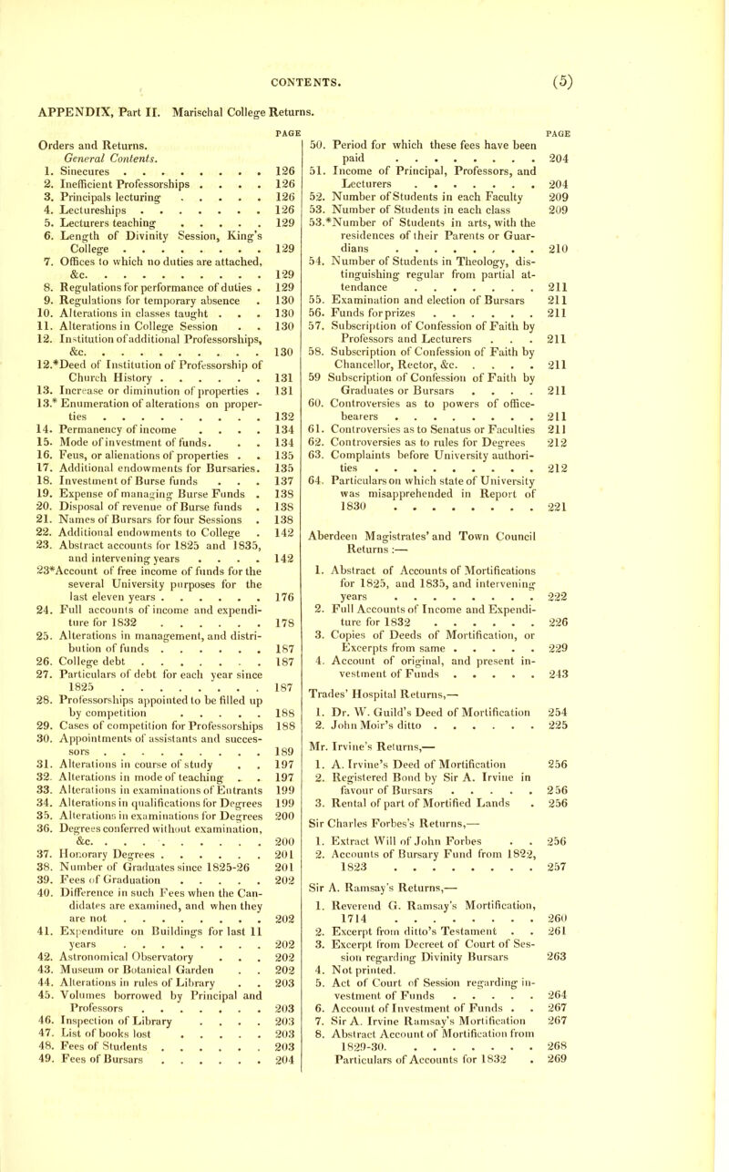 APPENDIX, Part II. Marischal College Returns. 1. 2. 3. 4. 5. 6. 9. 10. 11. 12. 14. 15. 16. Orders and Returns, General Contents. Sinecures Inefficient Professorships . Principals lecturing .... Lectureships Lecturers teaching .... Length of Divinity Session, King College Offices lo which no duties are attached &c Regulations for performance of duties Regulations for temporary absence Alterations in classes taught . Alterations in College Session Institution of additional Professorship &c 12. *Deed of Institution of Professorship of Church History 13. Increase or diminution of properties 13.* Enumeration of alterations on proper ties Permanency of income Mode of investment of funds. Feus, or alienations of properties . 17. Additional endowments for Bursaries 18. Investment of Burse funds 19. Expense of managing Burse Funds 20. Disposal of revenue of Burse funds 21. Names of Bursars for four Sessions 22. Additional endowments to College 23. Abstract accounts for 1825 and 1835, and intervening years .... 23*Account of free income of funds for the several University purposes for the last eleven years Full accounts of income and expendi- ture for 1832 Alterations in management, and distri- bution of funds College debt 27. Particulars of debt for each year since 1825 Professorships appointed to be filled up by competition Cases of competition for Professorships Appointments of assistants and succes- sors 31. Alterations in course of study 32. Alterations in mode of teaching 33. Alterations in examinations of Entrants Alterations in qualifications for Degrees Alterations in examinations for Degrees Degrees conferred without examination, &c. Honorary Degrees 38. Number of Graduates since 1825-26 39. Fees of Graduation Difference in such Fees when the Can- didates are examined, and when they are not Expenditure on Buildings for last 11 years 42. Astronomical Observatory 43. Museum or Botanical Garden 44. Alterations in rules of Library 45. Volumes borrowed by Principal Professors 46. Inspection of Library 47. List of books lost 48. Fees of Students .... 49. Fees of Bursars .... 24 25 26 28 29 30 34 35 36 37 40 41 PAGE 126 126 126 126 129 129 129 129 130 130 130 130 131 131 132 134 134 135 135 137 138 138 138 142 142 176 178 187 187 187 188 188 189 197 197 199 199 200 an 200 201 201 202 202 202 202 202 203 203 203 203 203 204 50. Period for which these fees have been paid 51. Income of Principal, Professors, and Lecturers 52. Number of Students in each Faculty 53. Number of Students in each class 53. *Number of Students in arts, with the residences of their Parents or Guar- dians , . . 54. Number of Students in Theology, dis- tinguishing regular from partial at- tendance 55. Examination and election of Bursars 56. Funds for prizes 57. Subscription of Confession of Faith by Professors and Lecturers 58. Subscription of Confession of Faith by Chancellor, Rector, &c Subscription of Confession of Faith by Graduates or Bursars .... Controversies as to powers of office- bearers Controversies as to Senatus or Faculties Controversies as to rules for Degrees 63. Complaints before University authori- ties 64. Particulars on which state of University was misapprehended in Report of 1830 PAGE 204 204 209 209 210 211 211 211 59 60. 61. 62. 211 211 211 211 211 212 212 221 Aberdeen Magistrates' and Town Council Returns :— 1. Abstract of Accounts of Mortifications for 1825, and 1835, and intervening years 2. Full Accounts of Income and Expendi- ture for 1832 3. Copies of Deeds of Mortification, or Excerpts from same 4. Accoimt of original, and present in- vestment of Funds Trades' Hospital Returns,— 1. Dr. W. Guild's Deed of Mortification 2. John Moir's ditto Mr. Irvine's Returns,— 1. A. Irvine's Deed of Mortification 2. Registered Bond by Sir A. Irvine in favour of Bursars 3. Rental of part of Mortified Lands Sir Charles Forbes's Retiums,— 1. Extract Will of John Forbes . . 2. Accounts of Bursary Fund from 1822, 1823 Sir A. Ramsay's Returns,— 1. Reverend G. Ramsay's Mortification, 1714 Excerpt from ditto's Testament Excerpt from Decreet of Court of Ses- sion regarding Divinity Bursars Not printed. Act of Court of Session regarding in- vestment of Funds Account of Investment of Funds . 7. Sir A. Irvine Ramsay's Mortification 8. Abstract Account of Mortification from 1829-30 Particulars of Accounts for 1832 2. 3. 4. 5. 6. 222 226 229 243 254 225 256 256 256 256 257 260 261 263 264 267 267 268 269