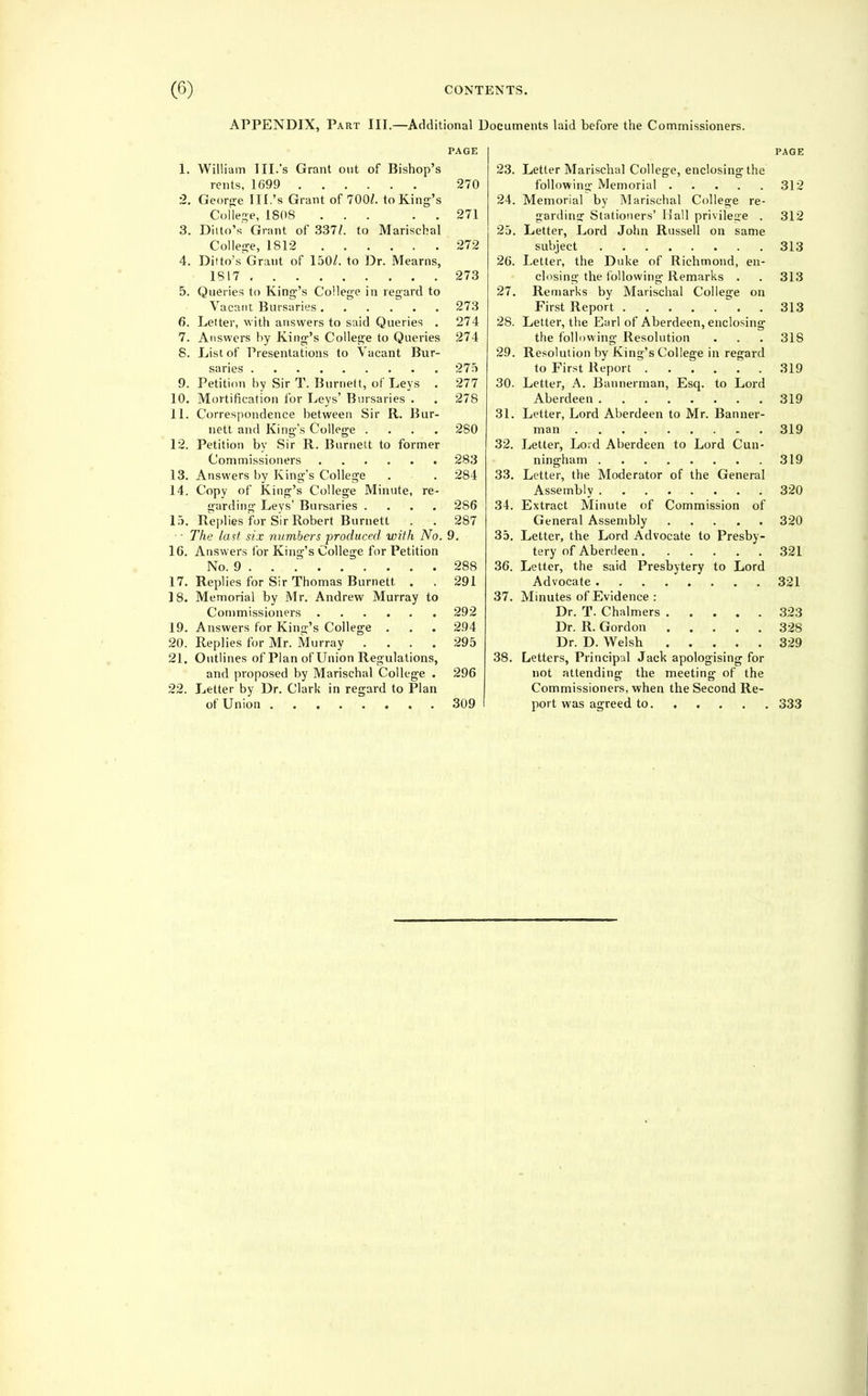 APPENDIX, Part III.—Additional Documents laid before the Commissioners. PAGE 1. William III.'s Grant out of Bishop's rents, 1699 270 2. Georfre III.'s Grant of 700/. to King's Colle^^e, 1808 271 3. Ditto's Grant of 337^ to Marischal College, 1812 272 4. Ditto's Grant of 150/. to Dr. Mearns, 1817 273 5. Queries to King-'s College in regard to Vacant Bursaries 273 6. Letter, with answers to said Queries . 274 7. Answers by King's College to Queries 274 8. List of Presentations to Vacant Bur- saries 275 9. Petition by Sir T. Burnett, of Leys . 277 10. Mortification for Leys' Bursaries . . 278 11. Correspondence between Sir R. Bur- nett and King's College .... 280 12. Petition by Sir R. Burnett to former Commissioners 283 13. Answers by King's College . . 284 14. Copy of King's College Minute, re- garding Levs' Bursaries .... 286 15. Replies for Sir Robert Burnett . . 287 ' ■ The last six numbers produced with No. 9. 16. Answers for King's College for Petition No. 9 288 17. Replies for Sir Thomas Burnett . . 291 18. Memorial by Mr. Andrew Murray to Commissioners 292 19. Answers for King's College . . . 294 20. Replies for Mr. Murray .... 295 21. Outlines of Plan of Union Regulations, and proposed by Marischal College . 296 22. Letter by Dr. Clark in regard to Plan of Union 309 PAGE 23. Letter Marischal College, enclosing the following Memorial 312 24. Memorial by Marischal College re- garding Stationers' Hall privilege . 312 25. Letter, Lord John Russell on same subject 313 26. Letter, the Duke of Richmond, en- closing the i'ollowing Remarks . . 313 27. Remarks by Marischal College on First Report ^ . . 313 28. Letter, the Earl of Aberdeen, enclosing the following Resolution . . . 318 29. Resolution by King's College in regard to First Report 319 30. Letter, A. Bannerman, Esq. to Lord Aberdeen 319 31. Letter, Lord Aberdeen to Mr. Banner- man 319 32. Letter, Lord Aberdeen to Lord Cun- ningham 319 33. Letter, the Moderator of the General Assembly 320 34. Extract Minute of Commission of General Assembly 320 35. Letter, the Lord Advocate to Presby- tery of Aberdeen 321 36. Letter, the said Presbytery to Lord Advocate 321 37. Minutes of Evidence : Dr. T. Chalmers 323 Dr. R. Gordon 328 Dr. D. Welsh 329 38. Letters, Principal Jack apologising for not attending the meeting of the Commissioners, when the Second Re- port was agreed to. .... . 333