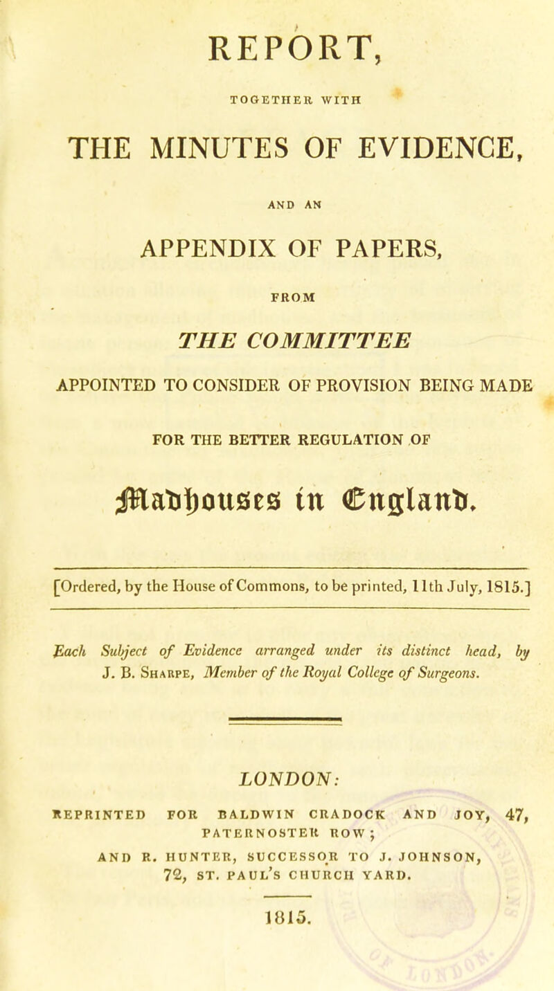 REPORT, TOGETHER WITH THE MINUTES OF EVIDENCE, AND AN APPENDIX OF PAPERS, FROM THE COMMITTEE APPOINTED TO CONSIDER OF PROVISION BEING MADE FOR THE BETTER REGULATION OF Jftatitjouses in €nglantr, [Ordered, by the House of Commons, to be printed, 11th July, 1815.] Each Subject of Evidence arranged under its distinct head, by J. B. Sharpe, Member of the Royal College of Surgeons. LONDON: reprinted for baldwin cradock and joy, 47, paternoster row; and r. hunter, successor to j. johnson, 72, st. Paul's church yard. 1815.
