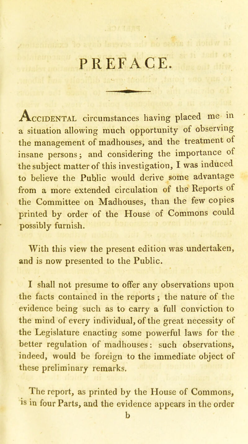 PREFACE. Accidental circumstances having placed me in a situation allowing much opportunity of observing the management of madhouses, and the treatment of insane persons; and considering the importance of the subject matter of this investigation, I was induced to believe the Public would derive some advantage from a more extended circulation of the Reports of the Committee on Madhouses, than the few copies printed by order of the House of Commons could possibly furnish. With this view the present edition was undertaken, and is now presented to the Public. I shall not presume to offer any observations upon the facts contained in the reports; the nature of the evidence being such as to carry a full conviction to the mind of every individual, of the great necessity of the Legislature enacting some powerful laws for the better regulation of madhouses: such observations, indeed, would be foreign to the immediate object of these preliminary remarks. The report, as printed by the House of Commons, is in four Parts, and the evidence appears in the order b
