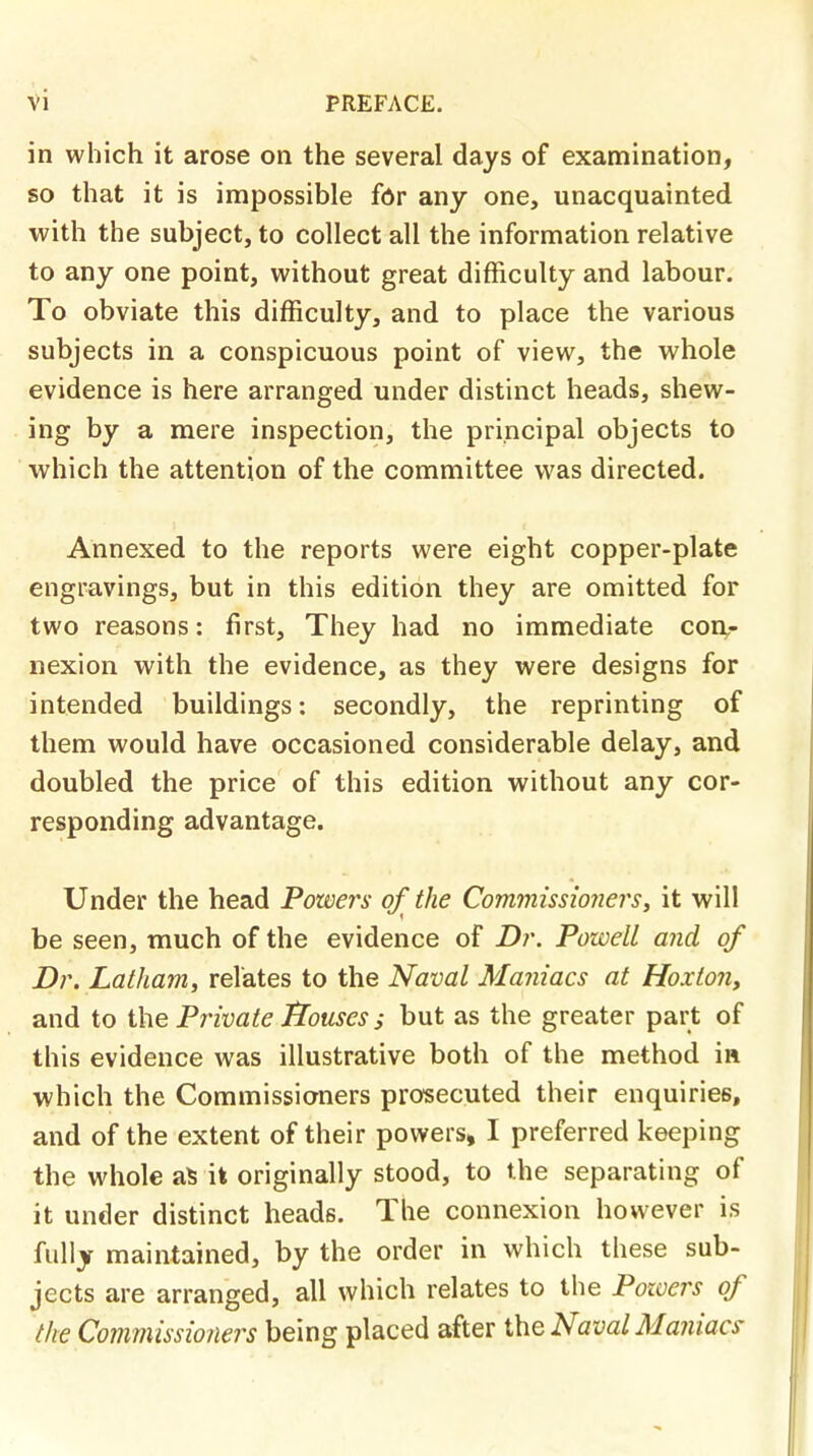 in which it arose on the several days of examination, so that it is impossible for any one, unacquainted with the subject, to collect all the information relative to any one point, without great difficulty and labour. To obviate this difficulty, and to place the various subjects in a conspicuous point of view, the whole evidence is here arranged under distinct heads, shew- ing by a mere inspection, the principal objects to which the attention of the committee was directed. Annexed to the reports were eight copper-plate engravings, but in this edition they are omitted for two reasons: first, They had no immediate con- nexion with the evidence, as they were designs for intended buildings: secondly, the reprinting of them would have occasioned considerable delay, and doubled the price of this edition without any cor- responding advantage. Under the head Powers of the Commissioners, it will be seen, much of the evidence of Dr. Powell and of Dr. Latham, relates to the Naval Maniacs at Hoxton, and to the Private flouscs ; but as the greater part of this evidence was illustrative both of the method in which the Commissioners prosecuted their enquiries, and of the extent of their powers, I preferred keeping the whole a* it originally stood, to the separating of it under distinct heads. The connexion however is fully maintained, by the order in which these sub- jects are arranged, all which relates to the Powers of the Commissioners being placed after the Naval Maniacs-