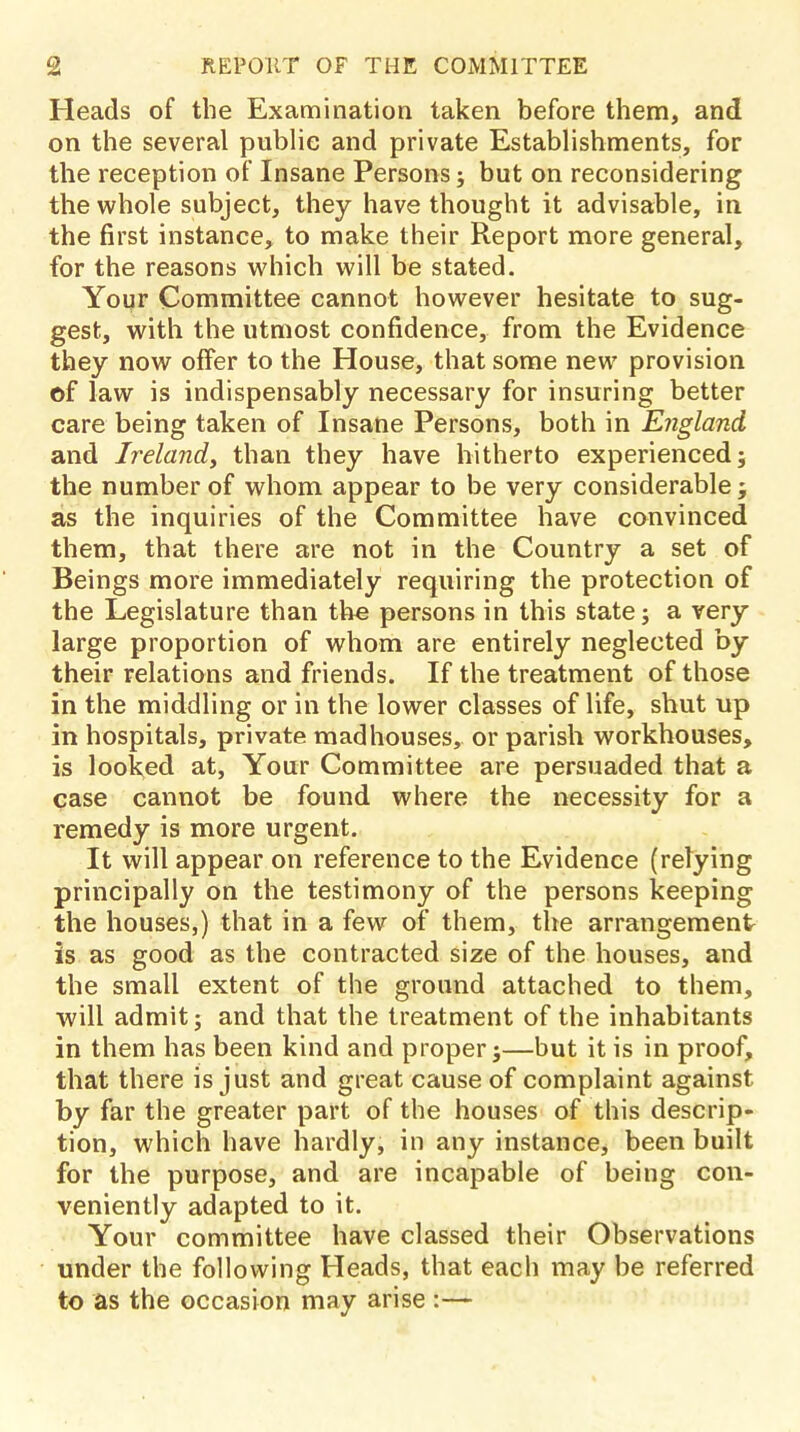 Heads of the Examination taken before them, and on the several publie and private Establishments, for the reception of Insane Persons ; but on reconsidering the whole subject, they have thought it advisable, in the first instance, to make their Report more general, for the reasons which will be stated. Your Committee cannot however hesitate to sug- gest, with the utmost confidence, from the Evidence they now offer to the House, that some new provision of law is indispensably necessary for insuring better care being taken of Insane Persons, both in England and Ireland, than they have hitherto experienced; the number of whom appear to be very considerable ; as the inquiries of the Committee have convinced them, that there are not in the Country a set of Beings more immediately requiring the protection of the Legislature than the persons in this state; a very large proportion of whom are entirely neglected by their relations and friends. If the treatment of those in the middling or in the lower classes of life, shut up in hospitals, private madhouses, or parish workhouses, is looked at, Your Committee are persuaded that a case cannot be found where the necessity for a remedy is more urgent. It will appear on reference to the Evidence (relying principally on the testimony of the persons keeping the houses,) that in a few of them, the arrangement is as good as the contracted size of the houses, and the small extent of the ground attached to them, will admit; and that the treatment of the inhabitants in them has been kind and proper;—but it is in proof, that there is just and great cause of complaint against by far the greater part of the houses of this descrip- tion, which have hardly, in any instance, been built for the purpose, and are incapable of being con- veniently adapted to it. Your committee have classed their Observations under the following Heads, that each may be referred to as the occasion may arise :—