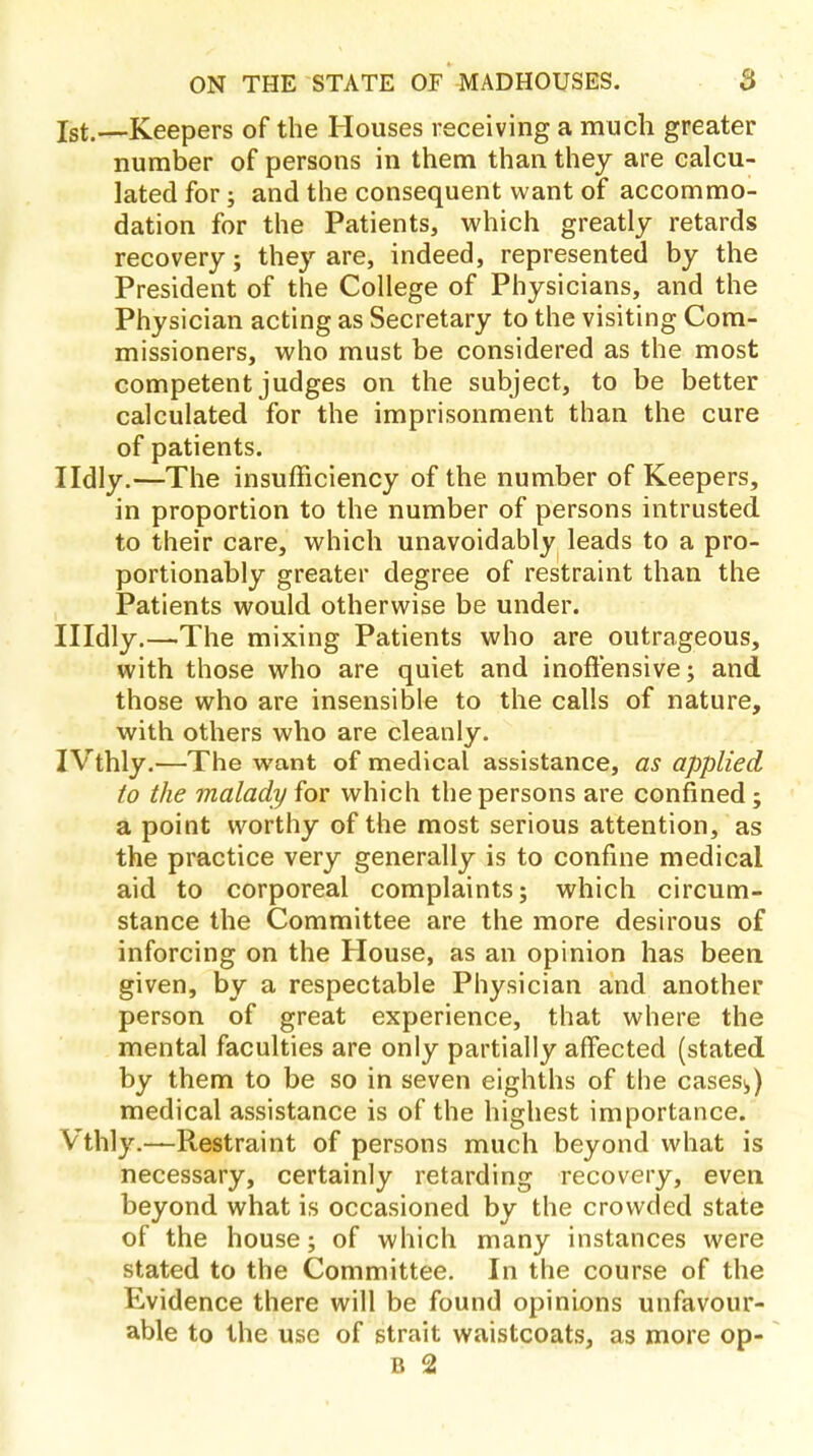 1st.—Keepers of the Houses receiving a much greater number of persons in them than they are calcu- lated for; and the consequent want of accommo- dation for the Patients, which greatly retards recovery; they are, indeed, represented by the President of the College of Physicians, and the Physician acting as Secretary to the visiting Com- missioners, who must be considered as the most competent judges on the subject, to be better calculated for the imprisonment than the cure of patients. Ildly.—The insufficiency of the number of Keepers, in proportion to the number of persons intrusted to their care, which unavoidably leads to a pro- portionably greater degree of restraint than the Patients would otherwise be under. Hldly.—The mixing Patients who are outrageous, with those who are quiet and inoffensive; and those who are insensible to the calls of nature, with others who are cleanly. IVthly.—The want of medical assistance, as applied to the malady for which the persons are confined; a point worthy of the most serious attention, as the practice very generally is to confine medical aid to corporeal complaints; which circum- stance the Committee are the more desirous of inforcing on the House, as an opinion has been given, by a respectable Physician and another person of great experience, that where the mental faculties are only partially affected (stated by them to be so in seven eighths of the cases*,) medical assistance is of the highest importance. Vthly.—Restraint of persons much beyond what is necessary, certainly retarding recovery, even beyond what is occasioned by the crowded state of the house; of which many instances were stated to the Committee. In the course of the Evidence there will be found opinions unfavour- able to the use of strait waistcoats, as more op- B 2