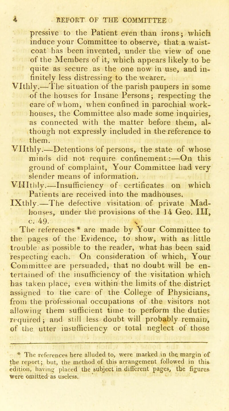 pressive to the Patient even than irons; which induce your Committee to observe, that a waist- coat has been invented, under the view of one of the Members of it, which appears likely to be quite as secure as the one now in use, and in- finitely less distressing to the wearer. Vlthly.—The situation of the parish paupers in some of the houses for Insane Persons; respecting the care of whom, when confined in parochial work- houses, the Committee also made some inquiries, as connected with the matter before them, al- though not expressly included in the reference to them. Vllthly.—Detentions of persons,, the state of whose minds did not require confinement:—On this ground of complaint, Your Committee had very slender means of information. VLIItlily.—Insufficiency of certificates on which Patients are received into the madhouses, IXthly.—The defective visitation of private Mad- houses, under the provisions of the 14 Geo. Ill, c. 49. a The references * are made by Your Committee to the pages of the Evidence, to show, with as little trouble as possible to the reader, what has been said respecting each. On consideration of which, Your Committee are persuaded, that no doubt will be en- tertained of the insufficiency of the visitation which has taken place, even within the limits of the district assigned to the care of the College of Physicians, from the professional occupations of the visitors not allowing them sufficient time to perform the duties required; and still less doubt will probably remain, of the utter insufficiency or total neglect of those * The references here alluded to, were marked in the margin of the report; but, the method of this arrangement followed in this- edition, having placed the subject in different pages, the figures were omitted as useless.