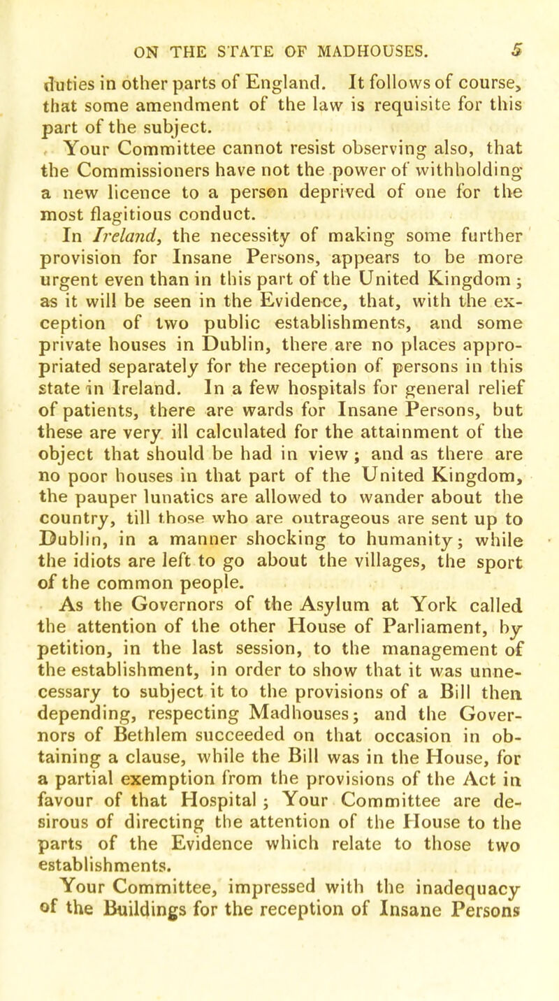 duties in other parts of England. It follows of course, that some amendment of the law is requisite for this part of the subject. Your Committee cannot resist observing also, that the Commissioners have not the power of withholding a new licence to a person deprived of one for the most flagitious conduct. In Ireland, the necessity of making some further provision for Insane Persons, appears to be more urgent even than in this part of the United Kingdom; as it will be seen in the Evidence, that, with the ex- ception of two public establishments, and some private houses in Dublin, there are no places appro- priated separately for the reception of persons in this state in Ireland. In a few hospitals for general relief of patients, there are wards for Insane Persons, but these are very ill calculated for the attainment of the object that should be had in view; and as there are no poor houses in that part of the United Kingdom, the pauper lunatics are allowed to wander about the country, till those who are outrageous are sent up to Dublin, in a manner shocking to humanity; while the idiots are left to go about the villages, the sport of the common people. As the Governors of the Asylum at York called the attention of the other House of Parliament, by- petition, in the last session, to the management of the establishment, in order to show that it was unne- cessary to subject it to the provisions of a Bill then, depending, respecting Madhouses; and the Gover- nors of Bethlem succeeded on that occasion in ob- taining a clause, while the Bill was in the House, for a partial exemption from the provisions of the Act in favour of that Hospital ; Your Committee are de- sirous of directing the attention of the House to the parts of the Evidence which relate to those two establishments. Your Committee, impressed with the inadequacy of the Buildings for the reception of Insane Persons