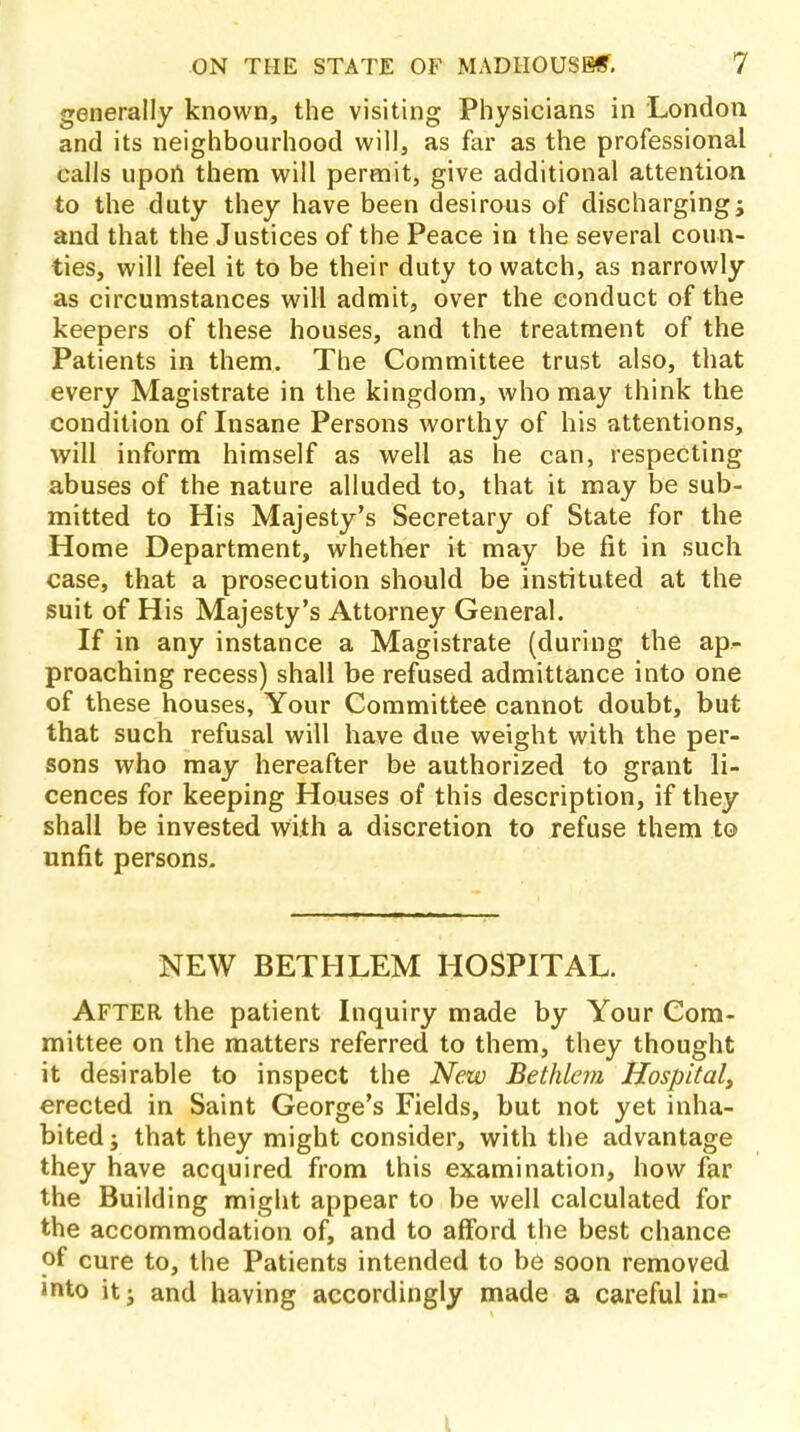 generally known, the visiting Physicians in London and its neighbourhood will, as far as the professional calls upon them will permit, give additional attention to the duty they have been desirous of discharging; and that the Justices of the Peace in the several coun- ties, will feel it to be their duty to watch, as narrowly as circumstances will admit, over the conduct of the keepers of these houses, and the treatment of the Patients in them. The Committee trust also, that every Magistrate in the kingdom, who may think the condition of Insane Persons worthy of his attentions, will inform himself as well as he can, respecting abuses of the nature alluded to, that it may be sub- mitted to His Majesty's Secretary of State for the Home Department, whether it may be fit in such case, that a prosecution should be instituted at the suit of His Majesty's Attorney General. If in any instance a Magistrate (during the ap- proaching recess) shall be refused admittance into one of these houses, Your Committee cannot doubt, but that such refusal will have due weight with the per- sons who may hereafter be authorized to grant li- cences for keeping Houses of this description, if they shall be invested with a discretion to refuse them to unfit persons. NEW BETHLEM HOSPITAL. AFTER the patient Inquiry made by Your Com- mittee on the matters referred to them, they thought it desirable to inspect the New Bethlem Hospital, erected in Saint George's Fields, but not yet inha- bited ; that they might consider, with the advantage they have acquired from this examination, how far the Building might appear to be well calculated for the accommodation of, and to afford the best chance of cure to, the Patients intended to be soon removed »nto it j and having accordingly made a careful in- L