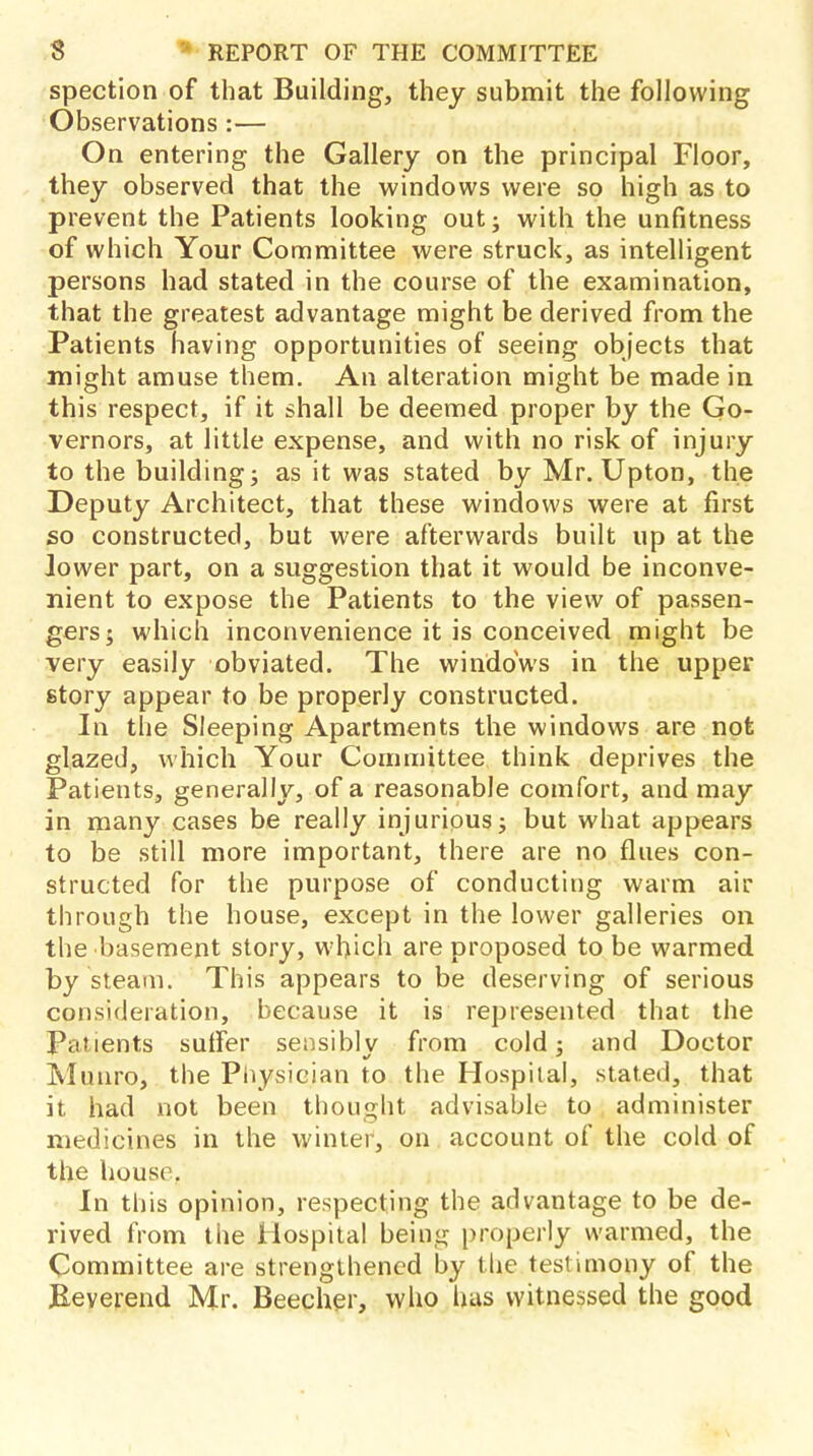 spection of that Building, they submit the following Observations:— On entering the Gallery on the principal Floor, they observed that the windows were so high as to prevent the Patients looking out; with the unfitness of which Your Committee were struck, as intelligent persons had stated in the course of the examination, that the greatest advantage might be derived from the Patients having opportunities of seeing objects that might amuse them. An alteration might be made in this respect, if it shall be deemed proper by the Go- vernors, at little expense, and with no risk of injury to the building; as it was stated by Mr. Upton, the Deputy Architect, that these windows were at first so constructed, but were afterwards built up at the lower part, on a suggestion that it would be inconve- nient to expose the Patients to the view of passen- gers; which inconvenience it is conceived might be very easily obviated. The windows in the upper story appear to be properly constructed. In the Sleeping Apartments the windows are not glazed, which Your Committee think deprives the Patients, generally, of a reasonable comfort, and may in many cases be really injurious; but what appears to be still more important, there are no flues con- structed for the purpose of conducting warm air through the house, except in the lower galleries on the basement story, which are proposed to be warmed by steam. This appears to be deserving of serious consideration, because it is represented that the Patients suffer sensibly from cold; and Doctor Munro, the Physician to the Hospital, stated, that it had not been thought advisable to administer medicines in the winter, on account of the cold of the house. In this opinion, respecting the advantage to be de- rived from the Hospital being properly warmed, the Committee are strengthened by the testimony of the Heverend Mr. Beecher, who has witnessed the good