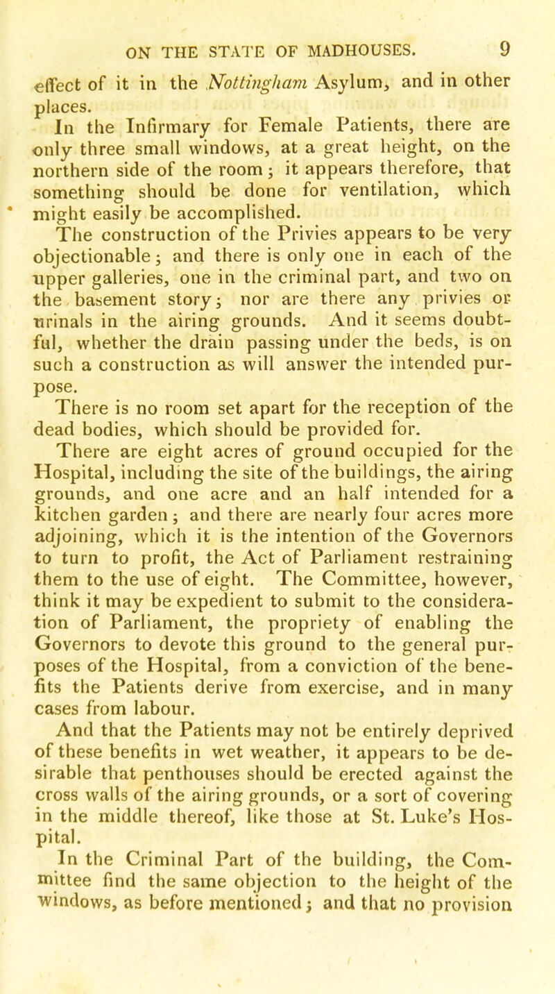 effect of it in the Nottingham Asylum, and in other places. In the Infirmary for Female Patients, there are only three small windows, at a great height, on the northern side of the room; it appears therefore, that something should be done for ventilation, which * might easily be accomplished. The construction of the Privies appears to be very objectionable; and there is only one in each of the upper galleries, one in the criminal part, and two on the basement story j nor are there any privies or urinals in the airing grounds. And it seems doubt- ful, whether the drain passing under the beds, is on such a construction as will answer the intended pur- pose. There is no room set apart for the reception of the dead bodies, which should be provided for. There are eight acres of ground occupied for the Hospital, including the site of the buildings, the airing grounds, and one acre and an half intended for a kitchen garden ; and there are nearly four acres more adjoining, which it is the intention of the Governors to turn to profit, the Act of Parliament restraining them to the use of eight. The Committee, however, think it may be expedient to submit to the considera- tion of Parliament, the propriety of enabling the Governors to devote this ground to the general pur- poses of the Hospital, from a conviction of the bene- fits the Patients derive from exercise, and in many cases from labour. And that the Patients may not be entirely deprived of these benefits in wet weather, it appears to be de- sirable that penthouses should be erected against the cross walls of the airing grounds, or a sort of covering in the middle thereof, like those at St. Luke's Hos- pital. In the Criminal Part of the building, the Com- mittee find the same objection to the height of the windows, as before mentioned; and that no provision