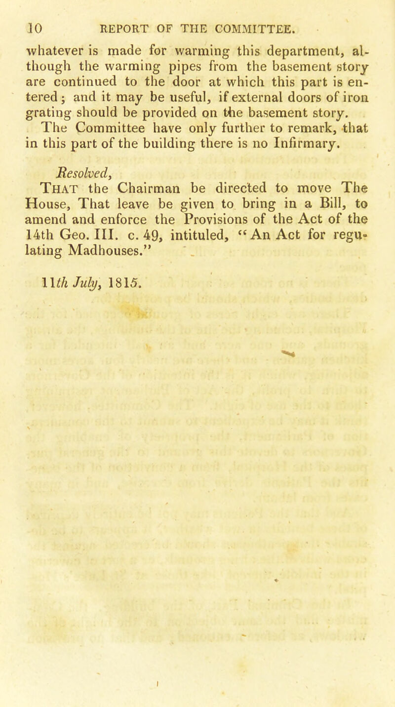 whatever is made for warming this department, al- though the warming pipes from the basement story are continued to the door at which this part is en- tered; and it may be useful, if external doors of iron grating should be provided on the basement story. The Committee have only further to remark, that in this part of the building there is no Infirmary. Resolved, That the Chairman be directed to move The House, That leave be given to bring in a Bill, to amend and enforce the Provisions of the Act of the 14th Geo. III. c. 49, intituled, An Act for regu- lating Madhouses. Uth July, 1815.