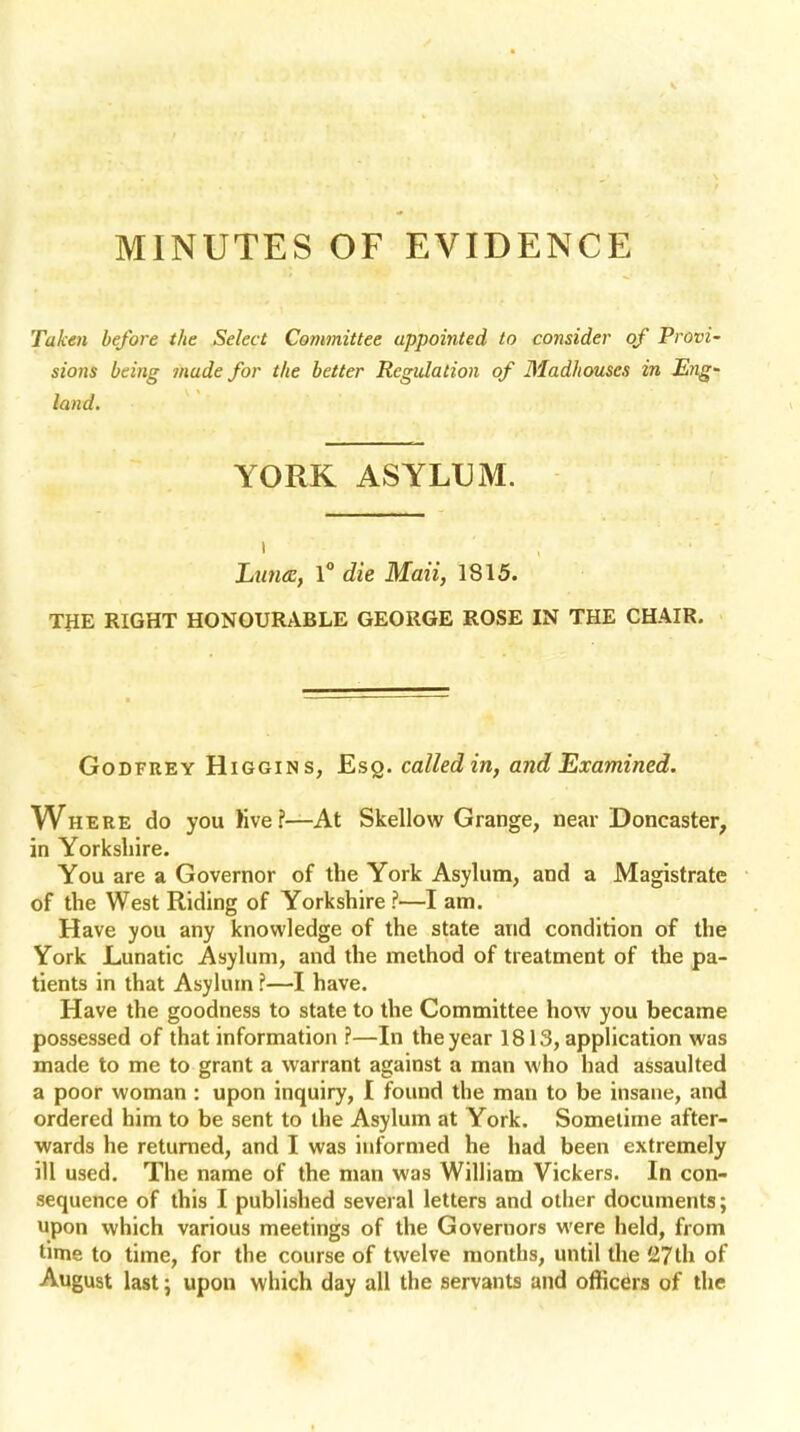 MINUTES OF EVIDENCE Taken before the Select Committee appointed to consider of Provi- sions being made for the better Regulation of Madhouses in Eng~ land. YORK ASYLUM. t Lima:, 1° die Maii, 1815. THE RIGHT HONOURABLE GEORGE ROSE IN THE CHAIR. Godfrey Higgins, Esq. called in, and Examined. Where do you live?—At Skellow Grange, near Doncaster, in Yorkshire. You are a Governor of the York Asylum, and a Magistrate of the West Riding of Yorkshire ?—I am. Have you any knowledge of the state and condition of the York Lunatic Asylum, and the method of treatment of the pa- tients in that Asylum ?—I have. Have the goodness to state to the Committee how you became possessed of that information ?—In the year 1813, application was made to me to grant a warrant against a man who had assaulted a poor woman : upon inquiry, I found the man to be insane, and ordered him to be sent to the Asylum at York. Sometime after- wards he returned, and I was informed he had been extremely ill used. The name of the man was William Vickers. In con- sequence of this I published several letters and other documents; upon which various meetings of the Governors were held, from time to time, for the course of twelve months, until the £7th of August last \ upon which day all the servants and officers of the