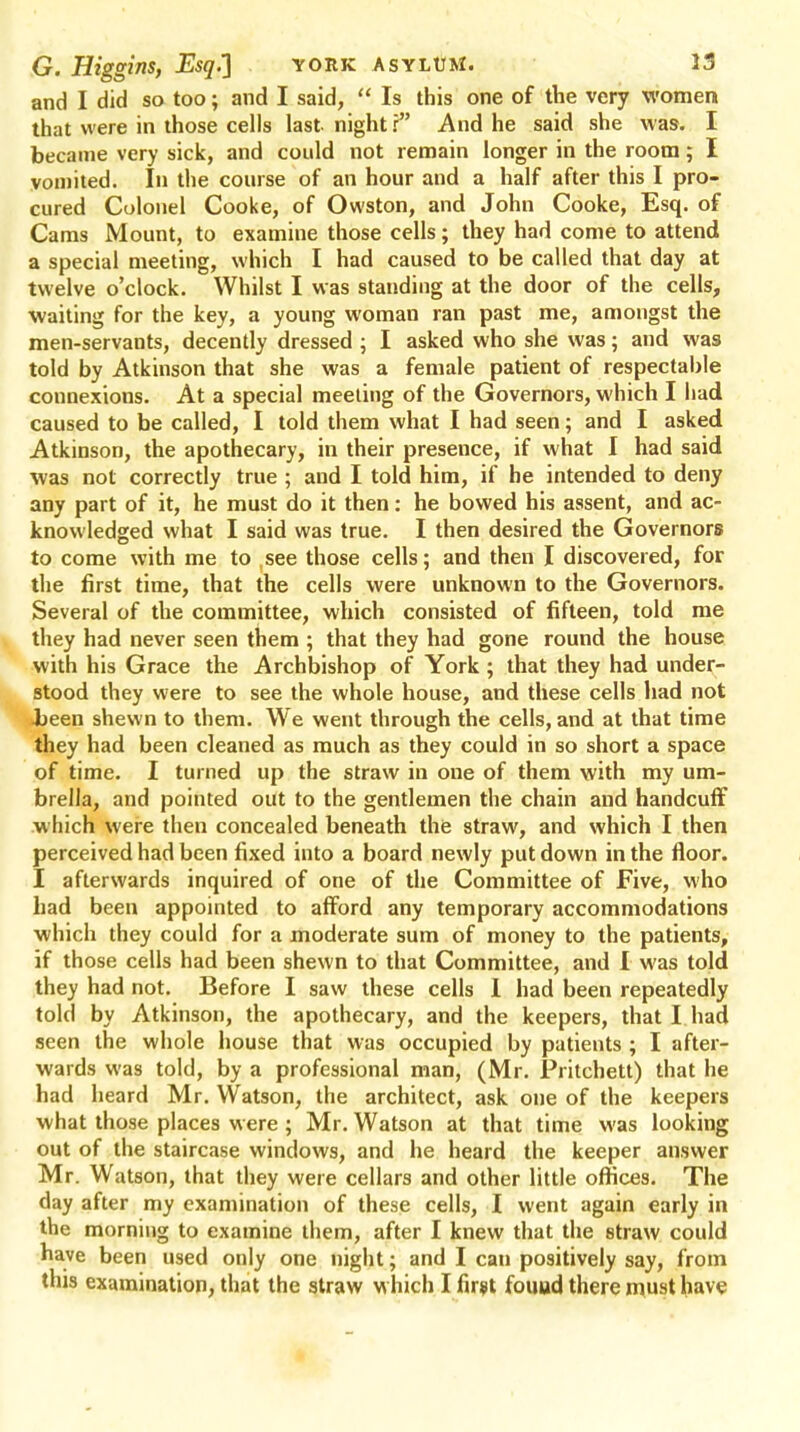 and I did so too; and I said, Is this one of the very women that were in those cells last night r And he said she was. I became very sick, and could not remain longer in the room; I vomited. In the course of an hour and a half after this I pro- cured Colonel Cooke, of Owston, and John Cooke, Esq. of Cams Mount, to examine those cells; they had come to attend a special meeting, which I had caused to be called that day at twelve o'clock. Whilst I was standing at the door of the cells, waiting for the key, a young woman ran past me, amongst the men-servants, decently dressed ; I asked who she was; and was told by Atkinson that she was a female patient of respectable connexions. At a special meeting of the Governors, which I had caused to be called, I told them what I had seen; and I asked Atkinson, the apothecary, in their presence, if what I had said was not correctly true ; and I told him, if he intended to deny any part of it, he must do it then: he bowed his assent, and ac- knowledged what I said was true. I then desired the Governors to come with me to .see those cells; and then I discovered, for the first time, that the cells were unknown to the Governors. Several of the committee, which consisted of fifteen, told me they had never seen them ; that they had gone round the house with his Grace the Archbishop of York; that they had under- stood they were to see the whole house, and these cells had not •been shewn to them. We went through the cells, and at that time they had been cleaned as much as they could in so short a space of time. I turned up the straw in one of them with my um- brella, and pointed out to the gentlemen the chain and handcuff which were then concealed beneath the straw, and which I then perceived had been fixed into a board newly put down in the floor. I afterwards inquired of one of the Committee of Five, who had been appointed to afford any temporary accommodations which they could for a moderate sum of money to the patients, if those cells had been shewn to that Committee, and I was told they had not. Before I saw these cells 1 had been repeatedly told by Atkinson, the apothecary, and the keepers, that I had seen the whole house that was occupied by patients ; I after- wards was told, by a professional man, (Mr. Pritchett) that he had heard Mr. Watson, the architect, ask one of the keepers what those places were; Mr. Watson at that time was looking out of the staircase windows, and he heard the keeper answer Mr. Watson, that they were cellars and other little offices. The day after my examination of these cells, I went again early in the morning to examine them, after I knew that the straw could have been used only one night; and I can positively say, from this examination, that the straw which I first found there must have
