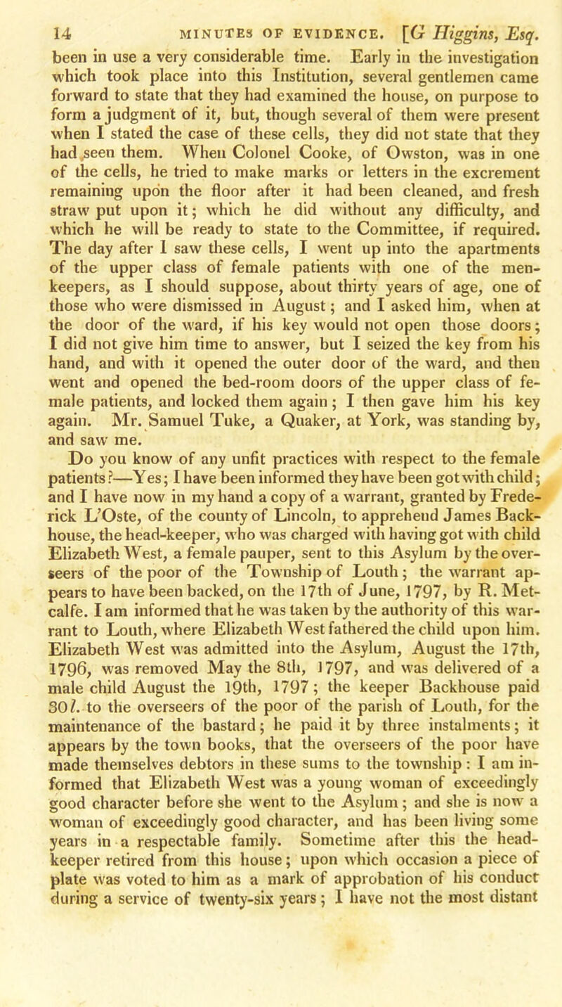 been in use a very considerable time. Early in the investigation which took place into this Institution, several gentlemen came forward to state that they had examined the house, on purpose to form a judgment of it, but, though several of them were present when I stated the case of these cells, they did not state that they had seen them. When Colonel Cooke, of Owston, was in one of the cells, he tried to make marks or letters in the excrement remaining upon the floor after it had been cleaned, and fresh straw put upon it; which he did without any difficulty, and which he will be ready to state to the Committee, if required. The day after 1 saw these cells, I went up into the apartments of the upper class of female patients with one of the men- keepers, as I should suppose, about thirty years of age, one of those who were dismissed in August; and I asked him, when at the door of the ward, if his key would not open those doors; I did not give him time to answer, but I seized the key from his hand, and with it opened the outer door of the ward, and then went and opened the bed-room doors of the upper class of fe- male patients, and locked them again; I then gave him his key again. Mr. Samuel Tuke, a Quaker, at York, was standing by, and saw me. Do you know of any unfit practices with respect to the female patients ?—Yes; I have been informed they have been got with child; and I have now in my hand a copy of a warrant, granted by Frede- rick L'Oste, of the county of Lincoln, to apprehend James Back- house, the head-keeper, who was charged with having got with child Elizabeth West, a female pauper, sent to this Asylum by the over- seers of the poor of the Township of Louth; the warrant ap- pears to have been backed, on the 17th of June, 1797, by R. Met- calfe. I am informed that he was taken by the authority of this war- rant to Louth, where Elizabeth West fathered the child upon him. Elizabeth West was admitted into the Asylum, August the 17th, 1796, was removed May the 8th, 1797, and was delivered of a male child August the 19th, 1797; the keeper Backhouse paid SOl. to the overseers of the poor of the parish of Louth, for the maintenance of the bastard; he paid it by three instalments; it appears by the town books, that the overseers of the poor have made themselves debtors in these sums to the township: I am in- formed that Elizabeth West was a young woman of exceedingly good character before she went to the Asylum; and she is now a woman of exceedingly good character, and has been living some years in a respectable family. Sometime after this the head- keeper retired from this house; upon which occasion a piece of plate was voted to him as a mark of approbation of his conduct during a service of twenty-six years; I have not the most distant