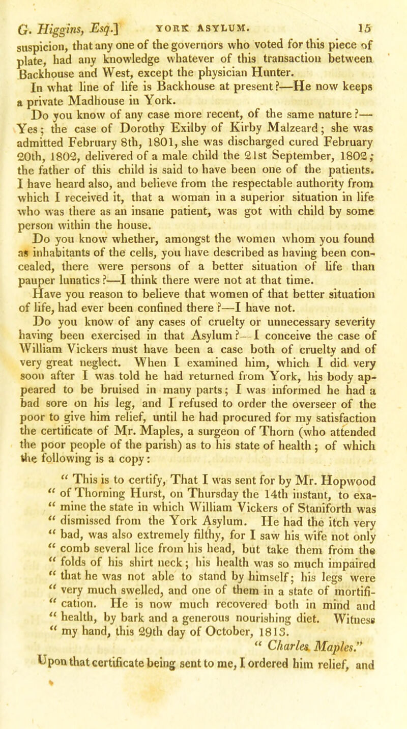 suspicion, that any one of the governors who voted for this piece of plate, had any knowledge whatever of this transaction between Backhouse and West, except the physician Hunter. In what line of life is Backhouse at present ?—He now keeps a private Madhouse in York. Do you know of any case more recent, of the same nature ?— Yes; the case of Dorothy Exilby of Kirby Malzeard; she was admitted February 8th, 1801, she was discharged cured February 20th, 1802, delivered of a male child the 21st September, 1802; the father of this child is said to have been one of the patients. I have heard also, and believe from the respectable authority from which I received it, that a woman in a superior situation in life who was there as an insane patient, was got with child by some person within the house. Do you know whether, amongst the women whom you found as inhabitants of the cells, you have described as having been con- cealed, there were persons of a better situation of life than pauper lunatics ?—I think there were not at that time. Have you reason to believe that women of that better situation of life, had ever been confined there ?—I have not. Do you know of any cases of cruelty or unnecessary severity having been exercised in that Asylum?- I conceive the case of William Vickers must have been a case both of cruelty and of very great neglect. When I examined him, which I did. very soon after I was told he had returned from York, his body ap- peared to be bruised in many parts; I was informed he had a bad sore on his leg, and T refused to order the overseer of the poor to give him relief, until he had procured for my satisfaction the certificate of Mr. Maples, a surgeon of Thorn (who attended the poor people of the parish) as to his state of health ; of which the following is a copy:  This is to certify, That I was sent for by Mr. Hopwood  of Thorning Hurst, on Thursday the 14th instant, to exa-  mine the state in which William Vickers of Staniforth was  dismissed from the York Asylum. He had the itch very  bad, was also extremely filthy, for I saw his wife not only  comb several lice from his head, but take them from the  folds of his shirt neck; his health was so much impaired  that he was not able to stand by himself; his legs were  very much swelled, and one of them in a state of mortifi-  cation. He is now much recovered both in mind and  health, by bark and a generous nourishing diet. Witness  my hand, this 29th day of October, 18IS.  Charles. Maples. Upon that certificate being sent to me, I ordered him relief, and I
