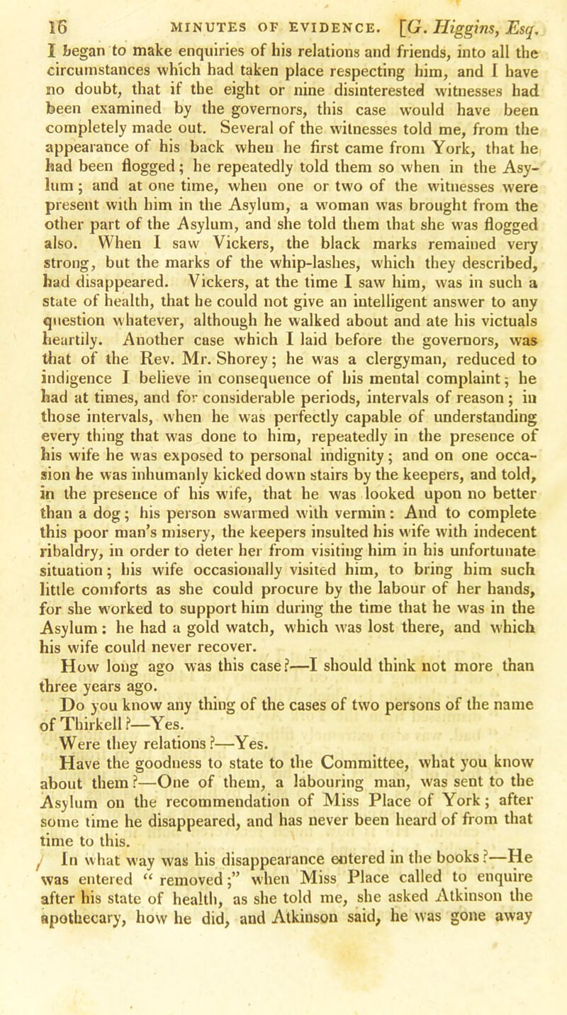 I began to make enquiries of his relations and friends, into all the circumstances which had taken place respecting him, and 1 have no doubt, that if the eight or nine disinterested witnesses had been examined by the governors, this case would have been completely made out. Several of the witnesses told me, from the appearance of his back when he first came from York, that he had been flogged; he repeatedly told them so when in the Asy- lum ; and at one time, when one or two of the witnesses were present with him in the Asylum, a woman was brought from the other part of the Asylum, and she told them that she was flogged also. When I saw Vickers, the black marks remained very strong, but the marks of the whip-lashes, which they described, had disappeared. Vickers, at the time I saw him, was in such a state of health, that he could not give an intelligent answer to any question whatever, although he walked about and ate his victuals heartily. Another case which I laid before the governors, was that of the Rev. Mr. Shorey; he was a clergyman, reduced to indigence I believe in consequence of his mental complaint -, he had at times, and for considerable periods, intervals of reason ; iu those intervals, when he was perfectly capable of understanding every thing that was done to him, repeatedly in the presence of his wife he was exposed to personal indignity; and on one occa- sion he was inhumanly kicked down stairs by the keepers, and told, in the presence of his wife, that he was looked upon no better than a dog; his person swarmed with vermin: And to complete this poor man's misery, the keepers insulted his wife with indecent ribaldry, in order to deter her from visiting him iu his unfortunate situation; his wife occasionally visited him, to bring him such little comforts as she could procure by the labour of her hands, for she worked to support him during the time that he was in the Asylum: he had a gold watch, which was lost there, and which his wife could never recover. How long ago was this case?—I should think not more than three years ago. Do you know any thing of the cases of two persons of the name of Thirkell ?—Yes. Were they relations ?—Yes. Have the goodness to state to the Committee, what you know about them ?—One of them, a labouring man, was sent to the Asylum on the recommendation of Miss Place of York; after some time he disappeared, and has never been heard of from that time to this. , In what way was his disappearance entered in the books ?—He was entered removed; when Miss Place called to enquire after his state of health, as she told me, she asked Atkinson the apothecary, how he did, and Atkinson said, he was gone away