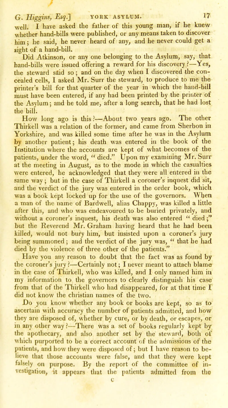 well. I have asked the father of this young man, if he knew whether hand-bills were published, or any means taken to discover him; he said, he never heard of any, and he never could get a sight of a hand-bill. Did Atkinson, or any one belonging to the Asylum, say, that hand-bills were issued offering a reward for his discovery ?—Yes, the steward said so; and on the day when I discovered the con- cealed cells, I asked Mr. Surr the steward, to produce to me the printer's bill for that quarter of the year in which the hand-bill must have been entered, if any had been printed by the printer of the Asylum; and he told me, after a long search, that he had lost the bill. How long ago is this ?—About two years ago. The other Thirkell was a relation of the former, and came from Sherbon in Yorkshire, and was killed some time after he was in the Asylum by another patient; his death was entered in the book of the Institution where the accounts are kept of what becomes of the patients, under the word,  died. Upon my examining Mr. Surr at the meeting in August, as to the mode in which the casualties were entered, he acknowledged that they were all entered in the same way ; but in the case of Thirkell a coroner's inquest did sit, and the verdict of the jury was entered in the order book, which was a book kept locked up for the use of the governors. When a man of the name of Bardwell, alias Chappy, was killed a little after this, and who was endeavoured to be buried privately, and without a coroner's inquest, his death was also entered  died; but the Reverend Mr. Graham having heard that he had been killed, would not bury him, but insisted upon a coroner's jury being summoned; and the verdict of the jury was,  that he had died by the violence of three other of the patients. Have you any reason to doubt that the fact was as found by the coroner's jury ?—Certainly not; I never meant to attach blame in the case of Thirkell, who was killed, and I only named him in my information to the governors to clearly distinguish his case from that of the Thirkell who had disappeared, for at that time I did not know the christian names of the two. Do you know whether any book or books are kept, so as to ascertain with accuracy the number of patients admitted, and how they are disposed of, whether by cure, or by death, or escapes, or in any other way ?—There was a set of books regularly kept by the apothecary, and also another set by the steward, both of which purported to be a correct account of the admissions of the patients, and how they were disposed of; but I have reason to be- lieve that those accounts were false, and that they were kept falsely on purpose. By the report of the committee of in- vestigation, it appears that the patients admitted from the c