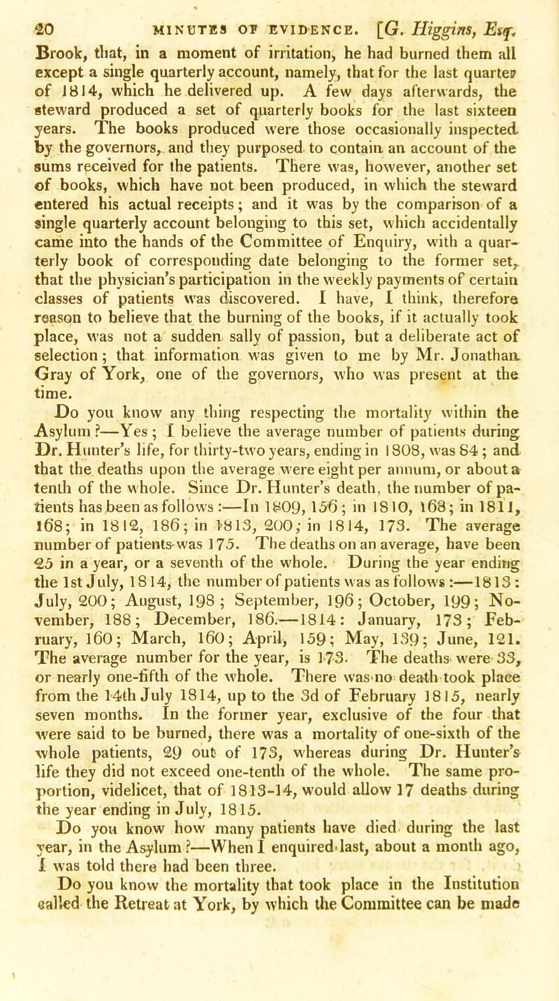 Brook, that, in a moment of irritation, he had burned them all except a single quarterly account, namely, that for the last quartep of 1814, which he delivered up. A few days afterwards, the steward produced a set of quarterly books for the last sixteen years. The books produced were those occasionally inspected by the governors, and they purposed to contain an account of the sums received for the patients. There was, however, another set of books, which have not been produced, in which the steward entered his actual receipts; and it was by the comparison of a single quarterly account belonging to this set, which accidentally came into the hands of the Committee of Enquiry, with a quar- terly book of corresponding date belonging to the former set, that the physician's participation in the weekly payments of certain classes of patients was discovered. 1 have, I think, therefore reason to believe that the burning of the books, if it actually took place, was not a sudden, sally of passion, but a deliberate act of selection; that information was given to me by Mr. Jonathaa Gray of York, one of the governors, who was present at the time. Do you know any thing respecting the mortality within the Asylum ?—Yes ; I believe the average number of patients during Dr. Hunter's life, for thirty-two years, ending in 1808, was 84; and that the deaths upon the average were eight per annum, or about a tenth of the whole. Since Dr. Hunter's death, the number of pa- tients has been as follows :—Iniy09, 156; in 1810, i68;inl811, 168; in 1812, 186; in >813, 200,- in 1814, 173. The average number of patients-was 175. The deaths on an average, have been 25 in a year, or a seventh of the whole. During the year ending the 1st July, 1814, the number of patients was as follows :—1813 : July, 200; August, 198; September, 196; October, 199; No- vember, 188; December, 186.—1814: January, 173; Feb- ruary, 160; March, 160; April, 159; May, 139; June, 121. The average number for the year, is 1>73- The deaths' were 33, or nearly one-fifth of the whole. There was no death took place from the 14th July 1814, up to the 3d of February 1815, nearly seven months. In the former year, exclusive of the four that were said to be burned, there was a mortality of one-sixth of the whole patients, 29 out of 173, whereas during Dr. Hunter's life they did not exceed one-tenth of the whole. The same pro- portion, videlicet, that of 1813-14, would allow 17 deaths during the year ending in July, 1815. Do you know how many patients have died during the last year, in the Asylum ?—When I enquired-last, about a month ago, i was told there had been three. Do you know the mortality that took place in the Institution called the Retreat at York, by which the Committee can be made