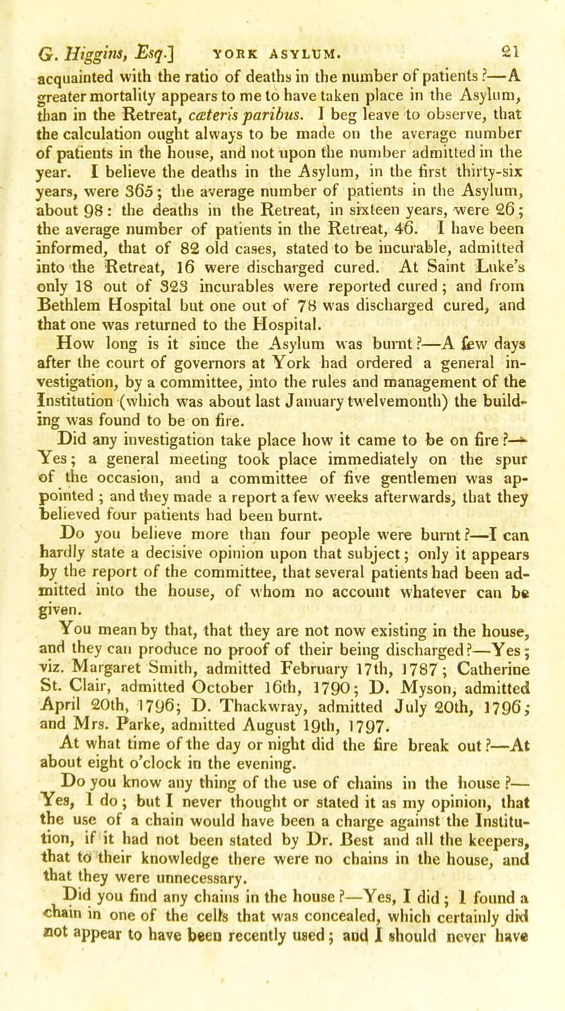 acquainted with the ratio of deaths in the number of patients ?—A greater mortality appears to me to have taken place in the Asylum, than in the Retreat, cateris paribus. I beg leave to observe, that the calculation ought always to be made on the average number of patients in the house, and not upon the number admitted in the year. I believe the deaths in the Asylum, in the first thirty-six years, were 365; the average number of patients in the Asylum, about 98: the deaths in the Retreat, in sixteen years, were 26; the average number of patients in the Retreat, 46. I have been informed, that of 82 old cases, stated to be incurable, admitted into the Retreat, 16 were discharged cured. At Saint Luke's only 18 out of 323 incurables were reported cured; and from Bethlem Hospital but one out of 78 was discharged cured, and that one was returned to the Hospital. How long is it since the Asylum was burnt ?—A few days after the court of governors at York had ordered a general in- vestigation, by a committee, into the rules and management of the Institution (which was about last January twelvemonth) the build- ing was found to be on fire. Did any investigation take place how it came to be on fire ?—* Yes; a general meeting took place immediately on the spur of the occasion, and a committee of five gentlemen was ap- pointed ; and they made a report a few weeks afterwards, that they believed four patients had been burnt. Do you believe more than four people were burnt ?—I can hardly state a decisive opinion upon that subject; only it appears by the report of the committee, that several patients had been ad- mitted into the house, of whom no account whatever can be given. You mean by that, that they are not now existing in the house, and they can produce no proof of their being discharged?—Yes; viz. Margaret Smith, admitted February 17th, 1787; Catherine St. Clair, admitted October l6ch, 1790; D. Myson, admitted April 20th, 1796; D. Thackwray, admitted July 20th, 1796; and Mrs. Parke, admitted August 19th, 1797. At what time of the day or night did the fire break out?—At about eight o'clock in the evening. Do you know any thing of the use of chains in the house ?— Yes, 1 do; but I never thought or stated it as my opinion, that the use of a chain would have been a charge against the Institu- tion, if it had not been stated by Dr. Best and all the keepers, that to their knowledge there were no chains in the house, and that they were unnecessary. Did you find any chains in the house ?—Yes, I did ; 1 found a chain in one of the celta that was concealed, which certainly did not appear to have been recently used; and I should never have