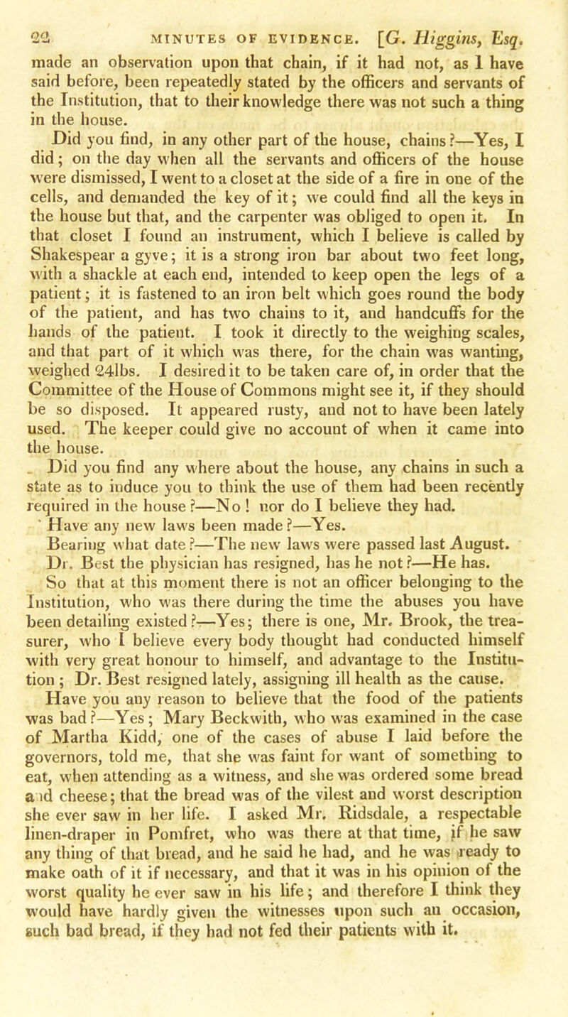 made an observation upon that chain, if it had not, as 1 have said before, been repeatedly stated by the officers and servants of the Institution, that to their knowledge there was not such a thing in the house. Did you find, in any other part of the house, chains ?—Yes, I did; on the day when all the servants and officers of the house were dismissed, I went to a closet at the side of a fire in one of the cells, and demanded the key of it; we could find all the keys in the house but that, and the carpenter was obliged to open it. In that closet I found an instrument, which I believe is called by Shakespear a gyve; it is a strong irou bar about two feet long, with a shackle at each end, intended to keep open the legs of a patient; it is fastened to an iron belt which goes round the body of the patient, and has two chains to it, and handcuffs for the hands of the patient. I took it directly to the weighing scales, and that part of it which was there, for the chain was wanting, weighed 24lbs. I desired it to be taken care of, in order that the Committee of the House of Commons might see it, if they should be so disposed. It appeared rusty, and not to have been lately used. The keeper could give no account of when it came into the house. . Did you find any where about the house, any chains in such a state as to induce you to think the use of them had been recently required in the house ?—No ! nor do I believe they had. ' Have any new laws been made ?—Yes. Bearing what date ?—The new laws were passed last August. Dr. Best the physician has resigned, has he not ?—He has. So that at this moment there is not an officer belonging to the Institution, who was there during the time the abuses you have been detailing existed ?—Yes; there is one, Mr. Brook, the trea- surer, who I believe every body thought had conducted himself with very great honour to himself, and advantage to the Institu- tion ; Dr. Best resigned lately, assigning ill health as the cause. Have you any reason to believe that the food of the patients was bad ?—Yes; Mary Beckwith, who was examined in the case of Martha Kidd, one of the cases of abuse I laid before the governors, told me, that she was faint for want of something to eat, when attending as a witness, and she was ordered some bread a id cheese; that the bread was of the vilest and worst description she ever saw in her life. I asked Mr. Ridsdale, a respectable linen-draper in Pomfret, who was there at that time, jf he saw any thing of that bread, and he said he had, and he was >ready to make oath of it if necessary, and that it was in his opinion of the worst quality he ever saw in his life; and therefore I think they would have hardly given the witnesses upon such au occasion, such bad bread, if they had not fed their patients with it.