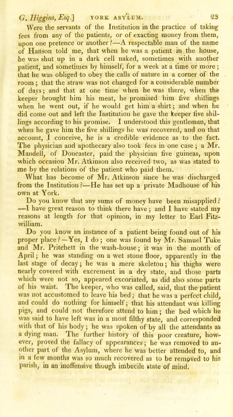 Were the servants of the Institution in the practice of taking fees from any of the patients, or of exacting money from them, upon one pretence or another ?—A respectable man of the name of Hartson told me, that when he was a patient in the house, he was shut up in a dark cell naked, sometimes with another patient, and sometimes by himself, for a week at a time or more; that he was obliged to obey the calls of nature in a corner of the room; that the straw was not changed for a considerable number of days; and that at one time when he was there, when the keeper brought him his meat, he promised him five shillings when he went out, if he would get him a shirt; and when he did come out and left the Institution he gave the keeper five shil- lings according to his promise. I understood this gentleman, that when he gave him the five shillings he was recovered, and on that account, I conceive, he is a credible evidence as to the fact. The physician and apothecary also took fees in one case; a Mr. Mandell, of Doncaster, paid the physician five guineas, upon which occasion Mr. Atkinson also received two, as was stated to me by the relations of the patient who paid them. What has become of Mr. Atkinson since he was discharged from the Institution ?—He has set up a private Madhouse of his own at York. Do you know that any sums of money have been misapplied.? —I have great reason to think there have; and I have stated my reasons at length for that opinion, in my letter to Earl Fitz- william. Do you know an instance of a patient being found out of his proper place ?—Yes, I do ; one was found by Mr. Samuel Tuke and Mr. Pritchett in the wash-house; it was in the month of April; he was standing on a wet stone floor, apparently in the last stage of decay; he was a mere skeleton; his thighs were nearly covered with excrement in a dry state, and those parts which were not so, appeared excoriated, as did also some parts of his waist. The keeper, who was called, said, that the patient was not accustomed to leave his bed; that he was a perfect child, and could do nothing for himself; that his attendant was killing pigs, and could not therefore attend to him; the bed which he was said to have left was in a most filthy state, and corresponded with that of his body; he was spoken of by all the attendants as a dying man. The further history of this poor creature, howr ever, proved the fallacy of appearances; he was removed to an- other part of the Asylum, where he was better attended to, and in a few months was so much recovered as to be removed to his parish, in an inoffensive though imbecile state of mind.
