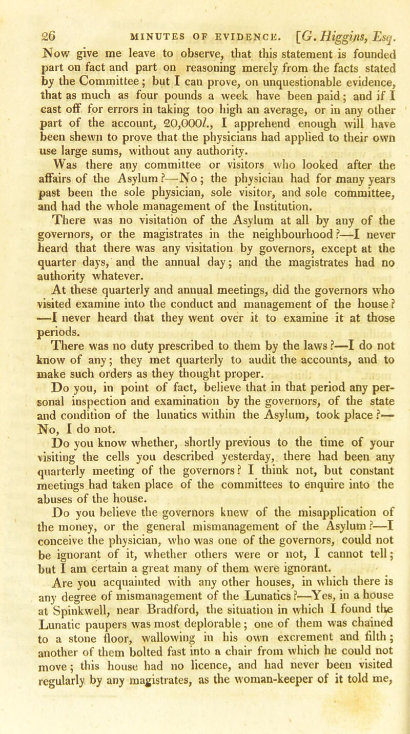 Now give me leave to observe, that this statement is founded part on fact and part on reasoning merely from the facts stated by the Committee; but I can prove, on unquestionable evideuce, that as much as four pounds a week have been paid; and if I cast off for errors in taking too high an average, or in any other part of the account, 20,000/., I apprehend enough will have been shewn to prove that the physicians had applied to their own use large sums, without any authority. Was there any committee or visitors who looked after the affairs of the Asylum ?—No ; the physician had for many years past been the sole physician, sole visitor, and sole committee, and had the whole management of the Institution. There was no visitation of the Asylum at all by any of the governors, or the magistrates in the neighbourhood ?—I never heard that there was any visitation by governors, except at the quarter days, and the annual day; and the magistrates had no authority whatever. At these quarterly and annual meetings, did the governors who visited examine into the conduct and management of the house f —I never heard that they went over it to examine it at those periods. There was no duty prescribed to them by the laws ?—I do not know of any; they met quarterly to audit the accounts, and to make such orders as they thought proper. Do you, in point of fact, believe that in that period any per- sonal inspection and examination by the governors, of the state and condition of the lunatics within the Asylum, took place ?— No, I do not. Do you know whether, shortly previous to the time of your visiting the cells you described yesterday, there had been any quarterly meeting of the governors? I think not, but constant meetings had taken place of the committees to enquire into the abuses of the house. Do you believe the governors knew of the misapplication of the money, or the general mismanagement of the Asylum ?—I conceive the physician, who was one of the governors, could not be ignorant of it, whether others were or not, I cannot tell; but I am certain a great many of them were ignorant. Are you acquainted with any other houses, in which there is any degree of mismanagement of the Lunatics ?—Yes, in a house at Spinkwell, near Bradford, the situation in which I found the Lunatic paupers was most deplorable ; one of them was chained to a stone floor, wallowing in his own excrement and filth; another of them bolted fast into a chair from which he could not move; this house had no licence, and had never been visited regularly by any magistrates, as the woman-keeper of it told me,