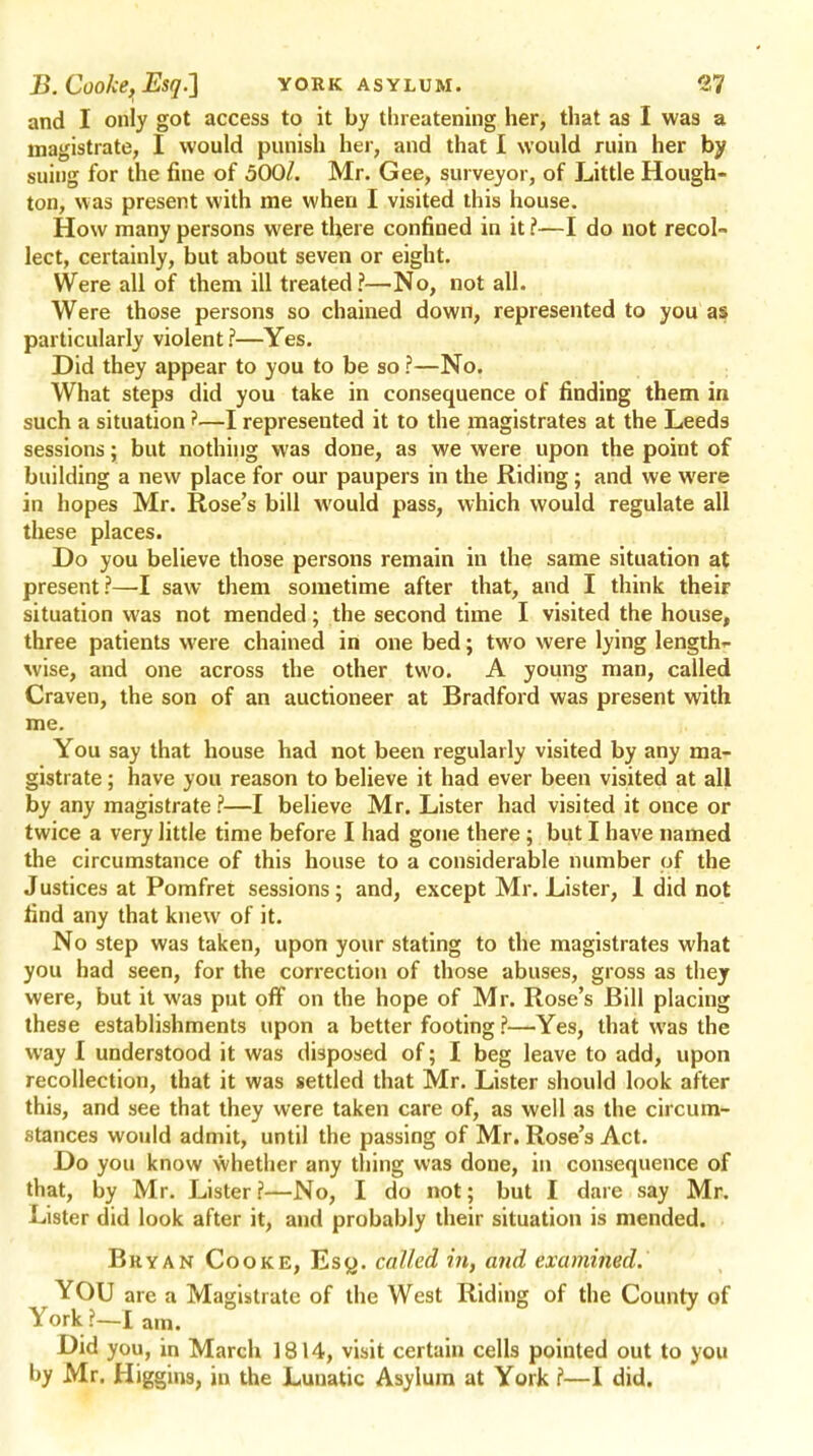 and I only got access to it by threatening her, that as I was a magistrate, I would punish her, and that I would ruin her by suing for the fine of 500/. Mr. Gee, surveyor, of Little Hough- ton, was present with me when I visited this house. How many persons were there confined in it ?—I do not recol- lect, certainly, but about seven or eight. Were all of them ill treated?—No, not all. Were those persons so chained down, represented to you as particularly violent ?—Yes. Did they appear to you to be so ?—No. What steps did you take in consequence of finding them in such a situation ?—I represented it to the magistrates at the Leeds sessions; but nothing was done, as we were upon the point of building a new place for our paupers in the Riding; and we were in hopes Mr. Rose's bill would pass, which would regulate all these places. Do you believe those persons remain in the same situation at present?—I saw them sometime after that, and I think their situation was not mended; the second time I visited the house, three patients were chained in one bed; two were lying length- wise, and one across the other two. A young man, called Craven, the son of an auctioneer at Bradford was present with me. You say that house had not been regularly visited by any ma- gistrate ; have you reason to believe it had ever been visited at all by any magistrate ?—I believe Mr. Lister had visited it ouce or twice a very little time before I had gone there ; but I have named the circumstance of this house to a considerable number of the Justices at Pomfret sessions; and, except Mr. Lister, I did not find any that knew of it. No step was taken, upon your stating to the magistrates what you had seen, for the correction of those abuses, gross as they were, but it was put off on the hope of Mr. Rose's Bill placing these establishments upon a better footing ?—Yes, that was the way I understood it was disposed of; I beg leave to add, upon recollection, that it was settled that Mr. Lister should look after this, and see that they were taken care of, as well as the circum- stances would admit, until the passing of Mr. Rose's Act. Do you know whether any thing was done, in consequence of that, by Mr. Lister?—No, I do not; but I dare say Mr. Lister did look after it, and probably their situation is mended. Bryan Cooke, Escj. called in, and examined. YOU are a Magistrate of the West Riding of the County of York ?-! am. Did you, in March 1814, visit certain cells pointed out to you hy Mr. Higgins, in the Lunatic Asylum at York ?—I did.