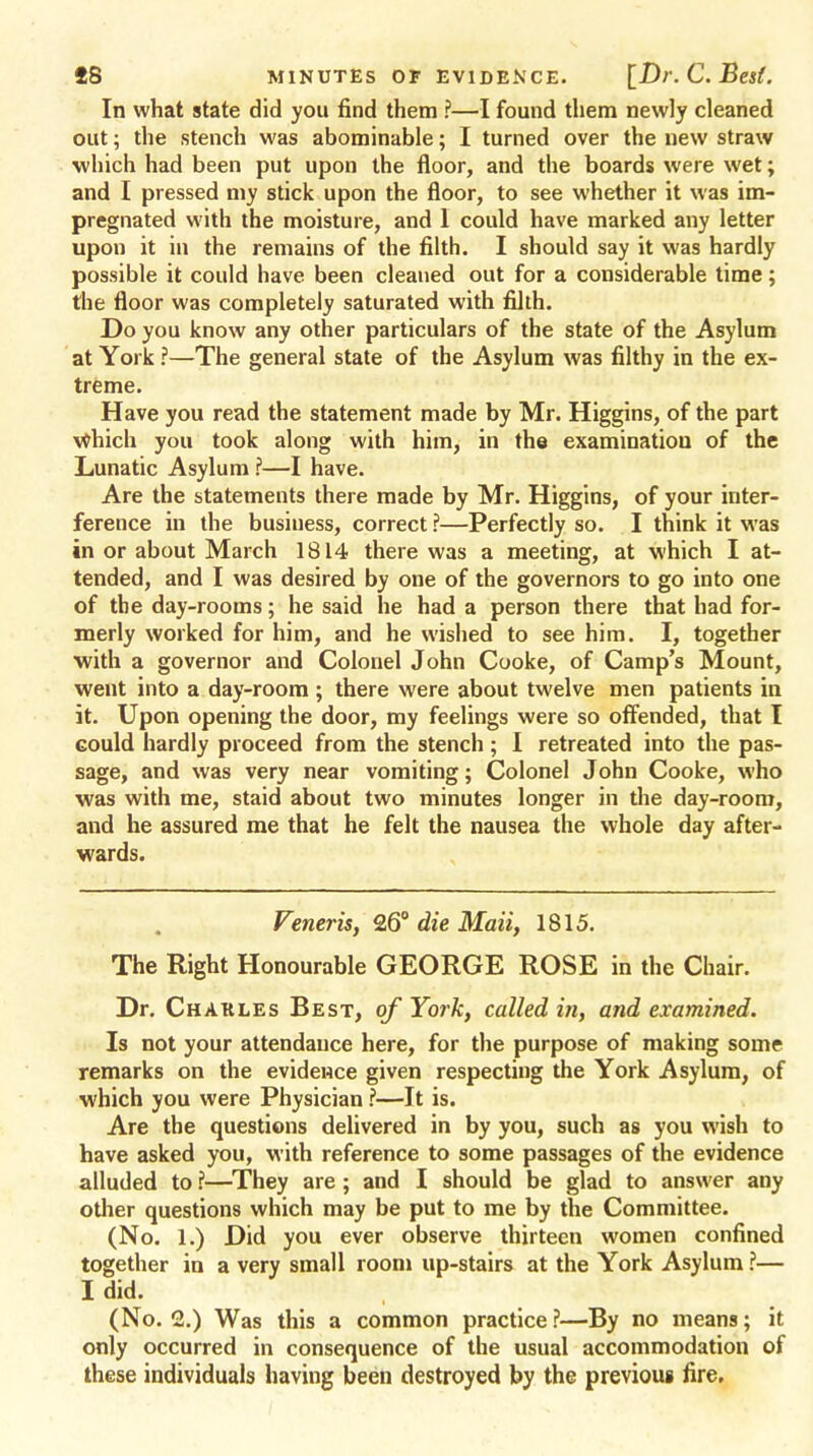 In what state did you find them ?—I found them newly cleaned out; the stench was abominable; I turned over the new straw which had been put upon the floor, and the boards were wet; and I pressed my stick upon the floor, to see whether it was im- pregnated with the moisture, and 1 could have marked any letter upon it in the remains of the filth. I should say it was hardly possible it could have been cleaned out for a considerable time; the floor was completely saturated with filth. Do you know any other particulars of the state of the Asylum at York ?—The general state of the Asylum was filthy in the ex- treme. Have you read the statement made by Mr. Higgins, of the part Which you took along with him, in the examination of the Lunatic Asylum ?—I have. Are the statements there made by Mr. Higgins, of your inter- ference in the business, correct ?—Perfectly so. I think it was in or about March 1814 there was a meeting, at which I at- tended, and I was desired by one of the governors to go into one of the day-rooms; he said he had a person there that had for- merly worked for him, and he wished to see him. I, together with a governor and Colonel John Cooke, of Camp's Mount, went into a day-room ; there were about twelve men patients in it. Upon opening the door, my feelings were so offended, that I could hardly proceed from the stench ; I retreated into the pas- sage, and was very near vomiting; Colonel John Cooke, who was with me, staid about two minutes longer in the day-room, and he assured me that he felt the nausea the whole day after- wards. Veneris, 26° die Mail, 1815. The Right Honourable GEORGE ROSE in the Chair. Dr. Charles Best, of York, called in, and examined. Is not your attendance here, for the purpose of making some remarks on the evidence given respecting the York Asylum, of which you were Physician ?—It is. Are the questions delivered in by you, such as you wish to have asked you, with reference to some passages of the evidence alluded to ?—They are ; and I should be glad to answer any other questions which may be put to me by the Committee. (No. 1.) Did you ever observe thirteen women confined together in a very small room up-stairs at the York Asylum ?— I did. (No. 2.) Was this a common practice ?—By no means; it only occurred in consequence of the usual accommodation of these individuals having been destroyed by the previous fire.