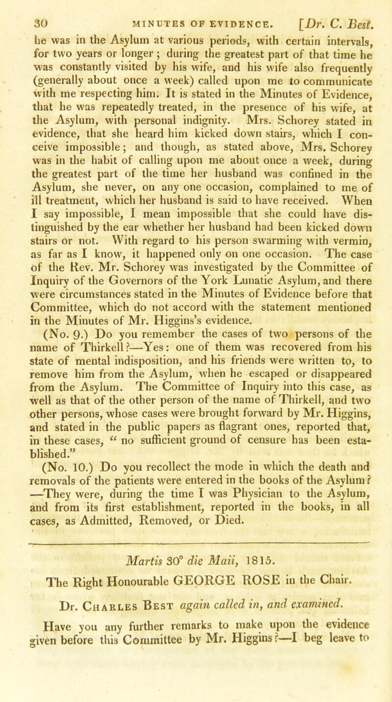 he was in the Asylum at various periods, with certain intervals, for two years or longer ; during the greatest part of that time he was constantly visited by his wife, and his wife also frequently (generally about once a week) called upon me to communicate with me respecting him. It is stated in the Minutes of Evidence, that he was repeatedly treated, in the presence of his wife, at the Asylum, with personal indignity. Mrs. Schorey stated in evidence, that she heard him kicked down stairs, which I con- ceive impossible; and though, as stated above, Mrs. Schorey was in the habit of calling upon me about once a week, during the greatest part of the time her husband was confined in the Asylum, she never, on any one occasion, complained to me of ill treatment, which her husband is said to have received. When I say impossible, I mean impossible that she could have dis- tinguished by the ear whether her husband had been kicked down stairs or not. With regard to his person swarming with vermin, as far as I know, it happened only on one occasion. The case of the Rev. Mr. Schorey was investigated by the Committee of Inquiry of the Governors of the York Lunatic Asylum, and there were circumstances stated in the Minutes of Evidence before that Committee, which do not accord with the statement mentioned in the Minutes of Mr. Higgins's evidence. (No. 9-) Do you remember the cases of two persons of the name of Thirkell ?—Yes: one of them was recovered from his state of mental indisposition, and his friends were written to, to remove him from the Asylum, when he escaped or disappeared from the Asylum. The Committee of Inquiry into this case, as well as that of the other person of the name of Thirkell, and two other persons, whose cases were brought forward by Mr. Higgins, and stated in the public papers as flagrant ones, reported that, in these cases, no sufficient ground of censure has been esta- blished. (No. 10.) Do you recollect the mode in which the death and removals of the patients were entered in the books of the Asylum i —They were, during the time I was Physician to the Asylum, and from its first establishment, reported in the books, in all cases, as Admitted, Removed, or Died. Martis 30° die Mail, 1815. The Right Honourable GEORGE ROSE in the Chair. Dr. Charles Best again called in, and examined. Have you any further remarks to make upon the evidence given before this Committee by Mr. Higgins ?—I beg leave to