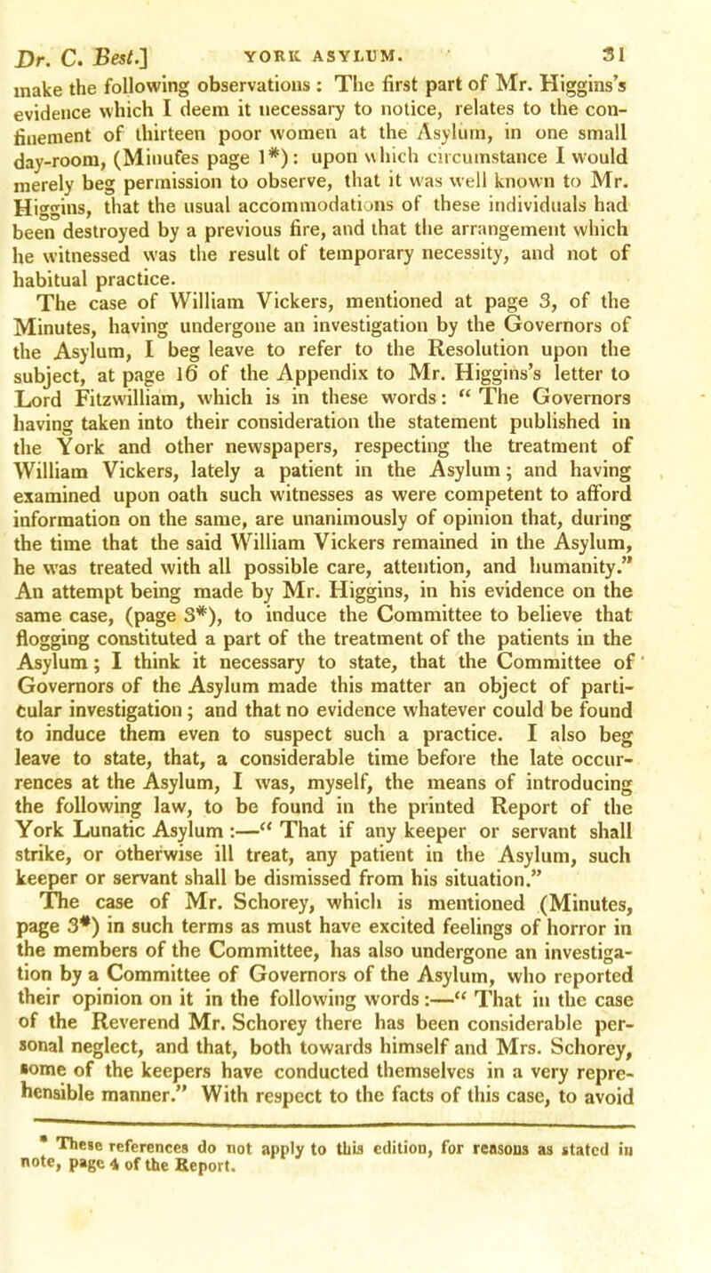 make the following observations : The first part of Mr. Higgins's evidence which I deem it necessary to notice, relates to the con- finement of thirteen poor women at the Asylum, in one small day-room, (Minufes page upon which circumstance I would merely beg permission to observe, that it was well known to Mr. Higgins, that the usual accommodations of these individuals had been destroyed by a previous fire, and that the arrangement which he witnessed was the result of temporary necessity, and not of habitual practice. The case of William Vickers, mentioned at page 3, of the Minutes, having undergone an investigation by the Governors of the Asylum, I beg leave to refer to the Resolution upon the subject, at page 1(3 of the Appendix to Mr. Higgins's letter to Lord Fitzwilliam, which is in these words: The Governors having taken into their consideration the statement published in the York and other newspapers, respecting the treatment of William Vickers, lately a patient in the Asylum; and having examined upon oath such witnesses as were competent to afford information on the same, are unanimously of opinion that, during the time that the said William Vickers remained in the Asylum, he was treated with all possible care, attention, and humanity. An attempt being made by Mr. Higgins, in his evidence on the same case, (page 3*), to induce the Committee to believe that flogging constituted a part of the treatment of the patients in the Asylum; I think it necessary to state, that the Committee of Governors of the Asylum made this matter an object of parti- cular investigation ; and that no evidence whatever could be found to induce them even to suspect such a practice. I also beg leave to state, that, a considerable time before the late occur- rences at the Asylum, I was, myself, the means of introducing the following law, to be found in the printed Report of the York Lunatic Asylum :— That if any keeper or servant shall strike, or otherwise ill treat, any patient in the Asylum, such keeper or servant shall be dismissed from his situation. The case of Mr. Schorey, which is mentioned (Minutes, page 3#) in such terms as must have excited feelings of horror in the members of the Committee, has also undergone an investiga- tion by a Committee of Governors of the Asylum, who reported their opinion on it in the following words:— That in the case of the Reverend Mr. Schorey there has been considerable per- sonal neglect, and that, both towards himself and Mrs. Schorey, some of the keepers have conducted themselves in a very repre- hensible manner. With respect to the facts of this case, to avoid * These references do not apply to this edition, for reasons as stated in note, page 4 of the Report.