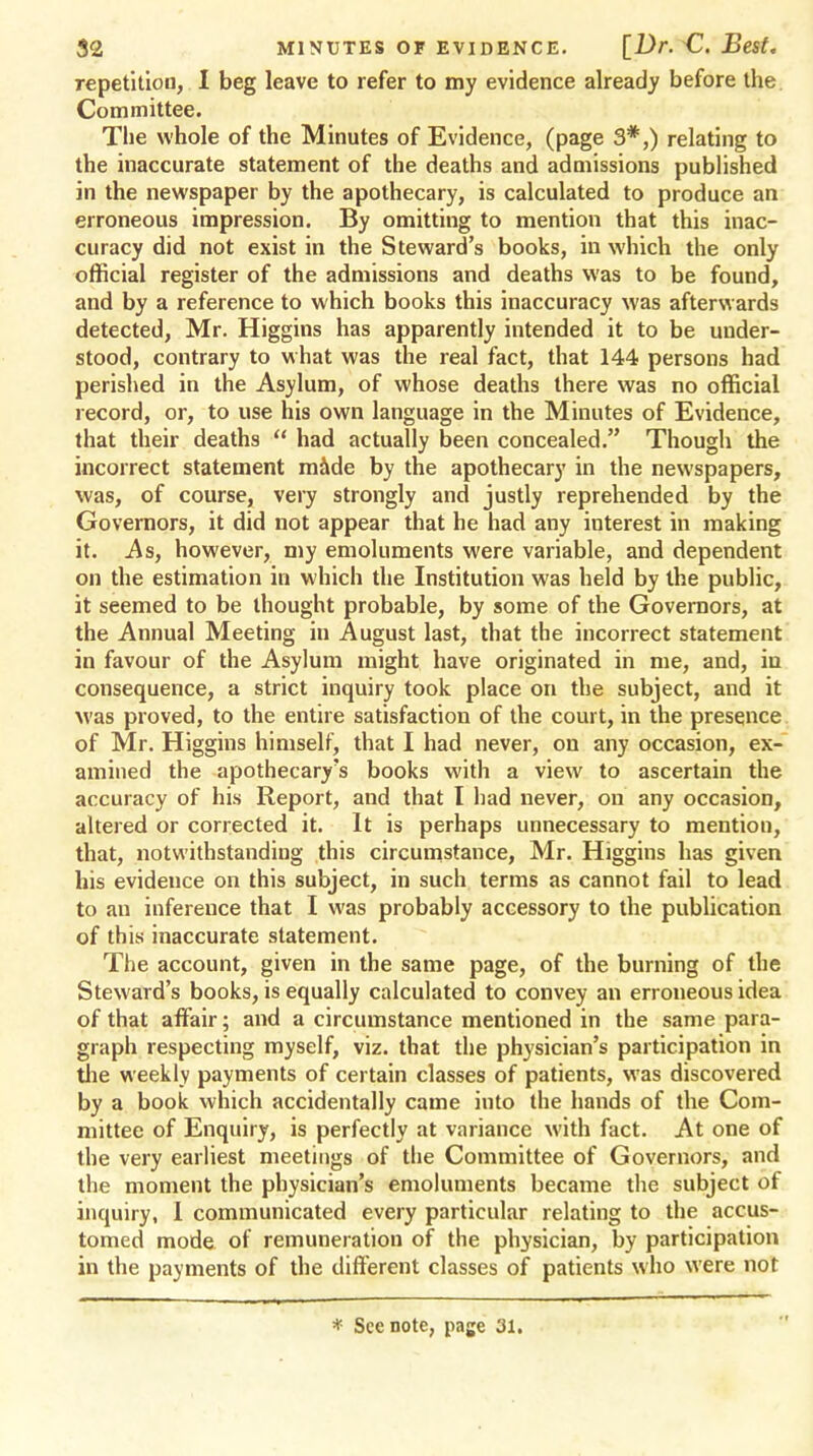 repetition, I beg leave to refer to my evidence already before the Committee. The whole of the Minutes of Evidence, (page 3*,) relating to the inaccurate statement of the deaths and admissions published in the newspaper by the apothecary, is calculated to produce an erroneous impression. By omitting to mention that this inac- curacy did not exist in the Steward's books, in which the only official register of the admissions and deaths was to be found, and by a reference to which books this inaccuracy was afterwards detected, Mr. Higgins has apparently intended it to be under- stood, contrary to what was the real fact, that 144 persons had perished in the Asylum, of whose deaths there was no official record, or, to use his own language in the Minutes of Evidence, that their deaths had actually been concealed. Though the incorrect statement made by the apothecary in the newspapers, was, of course, very strongly and justly reprehended by the Governors, it did not appear that he had any interest in making it. As, however, my emoluments were variable, and dependent on the estimation in which the Institution was held by the public, it seemed to be thought probable, by some of the Governors, at the Annual Meeting in August last, that the incorrect statement in favour of the Asylum might have originated in me, and, in consequence, a strict inquiry took place on the subject, and it was proved, to the entire satisfaction of the court, in the presence of Mr. Higgins himself, that I had never, on any occasion, ex- amined the apothecary's books with a view to ascertain the accuracy of his Report, and that I had never, on any occasion, altered or corrected it. It is perhaps unnecessary to mention, that, notwithstanding this circumstance, Mr. Higgins has given his evidence on this subject, in such terms as cannot fail to lead to an inference that I was probably accessory to the publication of this inaccurate statement. The account, given in the same page, of the burning of the Steward's books, is equally calculated to convey an erroneous idea of that affair; and a circumstance mentioned in the same para- graph respecting myself, viz. that the physician's participation in the weekly payments of certain classes of patients, was discovered by a book which accidentally came into the hands of the Com- mittee of Enquiry, is perfectly at variance with fact. At one of the very earliest meetings of the Committee of Governors, and the moment the physician's emoluments became the subject of inquiry, I communicated every particular relating to the accus- tomed mode of remuneration of the physician, by participation in the payments of the different classes of patients who were not