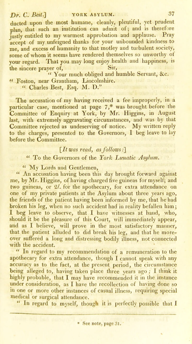 ducted upon the most humane, cleanly, plentiful, yet prudent plan, that such an institution can admit of; and is therefore justly entitled to my warmest approbation aud applause. Pray accept of my unfeigned thanks for your unbounded kindness to me, and excess of humanity to that motley and turbulent society, some of whom it seems have rendered themselves so unworthy of your regard. That you may long enjoy health and happiness, is the sincere prayer of, Sir,  Your much obliged and humble Servant, &c.  Foston, near Grantham, Lincolnshire.  Charles Best, Esq. M. D. The accusation of my having received a fee improperly, in a particular case, mentioned at page 7,* was brought before the Committee of Enquiry at York, by Mr. Higgins, in August last, with extremely aggravating circumstances, and was by that Committee rejected as undeserving of notice. My written reply to the charges, presented to the Governors, I beg leave to lay before the Committee. [It was read, as follows:]  To the Governors of the York Lunatic Asylum.  My Lords and Gentlemen,  An accusation having been this day brought forward against me, by Mr. Higgins, of having charged five guineas for myself; and two guineas, or 2/. for the apothecary, for extra attendance on one of my private patients at the Asylum about three years ago, the friends of the patient having been informed by me, that he had broken his leg, when no such accident had in reality befallen him; I beg leave to observe, that I have witnesses at hand, who, should it be the pleasure of this Court, will immediately appear, and as I believe, will prove in the most satisfactory manner, that the patient alluded to did break his leg, and that he more- over suffered a long and distressing bodily illness, not connected with the accident.  In regard to my recommendation of a remuneration to the apothecary for extra attendance, though I cannot speak with any accuracy as to the fact, at the present period, the circumstance being alleged to, having taken place three years ago ; I think it highly probable, that I may have recommended it in the instance under consideration, as I have the recollection of having done so in one or more other instances of casual illness, requiring special medical or surgical attendance.  In regard to myself, though it is perfectly possible that I