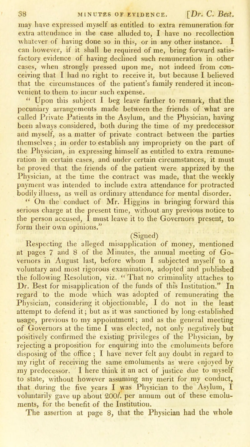 may have expressed myself as entitled to extra remuneration for extra attendance in the case alluded to, I have no recollection whatever of having done so in this, or in any other instance. I can however, if it shall be required of me, bring forward satis- factory evidence of having declined such remuneration in other cases, when strongly pressed upon me, not indeed from con- ceiving that I had no right to receive it, but because I believed that the circumstances of the patient's family rendered it incon- venient to them to incur such expense.  Upon this subject I beg leave farther to remark, that the pecuniary arrangements made between the friends of what are called Private Patients in the Asylum, and the Physician, having been always considered, both during the time of my predecessor and myself, as a matter of private contract between the parties themselves ; in order to establish any impropriety ou the part of the Physician, in expressing himself as entitled to extra remune- ration in certain cases, and under certain circumstances, it must be proved that the friends of the patient were apprized by the Physician, at the time the contract was made, that the weekly payment was intended to include extra attendance for protracted bodily illness, as well as ordinary attendance for mental disorder.  On the conduct of Mr. Higgins in bringing forward this serious charge at the present time, without any previous notice to the person accused, I must leave it to the Governors present, to form their own opinions. (Signed) Respecting the alleged misapplication of money, mentioned at pages 7 and 8 of the Minutes, the annual meeting of Go- vernors in August last, before whom I subjected myself to a voluntary and most rigorous examination, adopted and published the following Resolution, viz.  That no criminality attaches to Dr. Best for misapplication of the funds of this Institution. In regard to the mode which was adopted of remunerating the Physician, considering it objectionable, I do not in the least attempt to defend it; but as it was sanctioned by long-established usage, previous to my appointment; and as the general meeting of Governors at the time I was elected, not only negatively but positively confirmed the existing privileges of the Physician, by rejecting a proposition for enquiring into the emoluments before disposing of the office ; I have never felt any doubt in regard to my right of receiving the same emoluments as were enjoyed by my predecessor. I here think it an act of justice due to myself to state, without however assuming any merit for my conduct, that during the five years I was Physician to the Asylum, I voluntarily gave up about 200/. per annum out of these emolu- ments, for the benefit of the Institution. The assertion at page 8, that the Physician had the whole