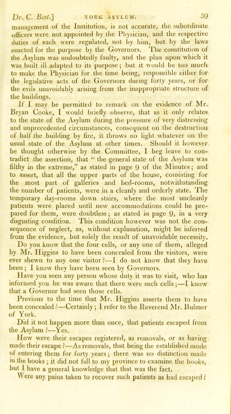 management of the Institution, is not accurate, the subordinate officers were not appointed by the Physician, and the respective duties of each were regulated, not by him, but by the laws enacted for the purpose by the Governors. The constitution of the Asylum was undoubtedly faulty, and the plan upon which it was built ill adapted to its purpose; but it would be too much to make the Physician for the time being, responsible either for the legislative acts of the Governors during forty years, or for the evils unavoidably arising from the inappropriate structure of the buildings. If I may be permitted to remark on the evidence of Mr. Bryan Cooke, I would briefly observe, that as it only relates to the state of the Asylum during the pressure of very distressing and unprecedented circumstances, consequent on the destruction of half the building by fire, it throws no light whatever on the usual state of the Asylum at other times. Should it however be thought otherwise by the Committee, I beg leave to con- tradict the assertion, that the general state of the Asylum was filthy in the extreme, as stated in page 9 of the Minutes; and to assert, that all the upper parts of the house, consisting for the most part of galleries and bed-rooms, notwithstanding the number of patients, were in a cleanly and orderly state. The temporary day-rooms down stairs, where the most uncleanly patients were placed until new accommodations could be pre- pared for them, were doubtless; as stated in page 9> in a very disgusting condition. This condition however was not the con- sequence of neglect, as, without explanation, might be inferred from the evidence, but solely the result of unavoidable necessity. Do you know that the four cells, or any one of them, alleged by Mr. Higgins to have been concealed from the visitors, were ever shewn to any one visitor?—I do not know that they have been; I know they have been seen by Governors. Have you seen any person whose duty it was to visit, who has informed you he was aware that there were such cells;—I know that a Governor had seen those cells. Previous to the time that Mr. Higgins asserts them to have been concealed ?—Certainly; I refer to the Reverend Mr. Buhner of York. Did it not happen more than once, that patients escaped from die Asylum f—Yes. How were their escapes registered, as removals, or as having made their escape ?—As removals, that being the established mode of entering them for forty years; there was no distinction made 10 the books ; it did not fall to my province to examine the books, but 1 have a general knowledge that that was the fact. Were any pains taken to recover such patients as had escaped f