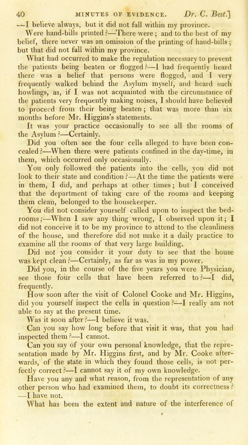 —I believe always, but it did not fall within my province. Were hand-bills printed ?—There were; and to the best of my belief, there never was an omission of the printing of hand-bills ; but that did not fall within my province. What had occurred to make the regulation necessary to prevent the patients being beaten or flogged ?—I had frequently heard there was a belief that persons were flogged, and I very frequently walked behind the Asylum myself, and heard such bowlings, as, if I was not acquainted with the circumstance of the patients very frequently making noises, I should have believed to proceed from their being beaten; that was more than six months before Mr. Higgins's statements. It was your practice occasionally to see all the rooms of the Asylum ?—Certainly. Did you often see the four cells alleged to have been con- cealed ?—When there were patients confined in the day-time, in them, which occurred only occasionally. You only followed the patients into the cells, you did not look to their state and condition ?—At the time the patients were in them, I did, and perhaps at other times; but I conceived that the department of taking care of the rooms and keeping them clean, belonged to the housekeeper. You did not consider yourself called upon to inspect the bed- rooms ;—When 1 saw any thing wrong, I observed upon it; I did not conceive it to be my province to attend to the cleanliness of the house, and therefore did not make it a daily practice to examine all the rooms of that very large building. Did not you consider it your duty to see that the house was kept clean ?—Certainly, as far as was in my power. Did you, in the course of the five years you were Physician, see those four cells that have been referred to ?—-I did, frequently. How soon after the visit of Colonel Cooke and Mr. Higgins, did you yourself inspect the cells in question ?—I really am not able to say at the present time. Was it soon after ?—I believe it was. Can you say how long before that visit it was, that you had inspected them ?—1 cannot. Can you say of your own personal knowledge, that the repre- sentation made by Mr. Higgins first, and by Mr. Cooke after- wards, of the state in which they found those cells, is not per- fectly correct ?—I cannot say it of my own knowledge. Have you any and what reason, from the representation of any other person who had examined them, to doubt its correctness ? —I have not. What has been the extent and nature of the interference of