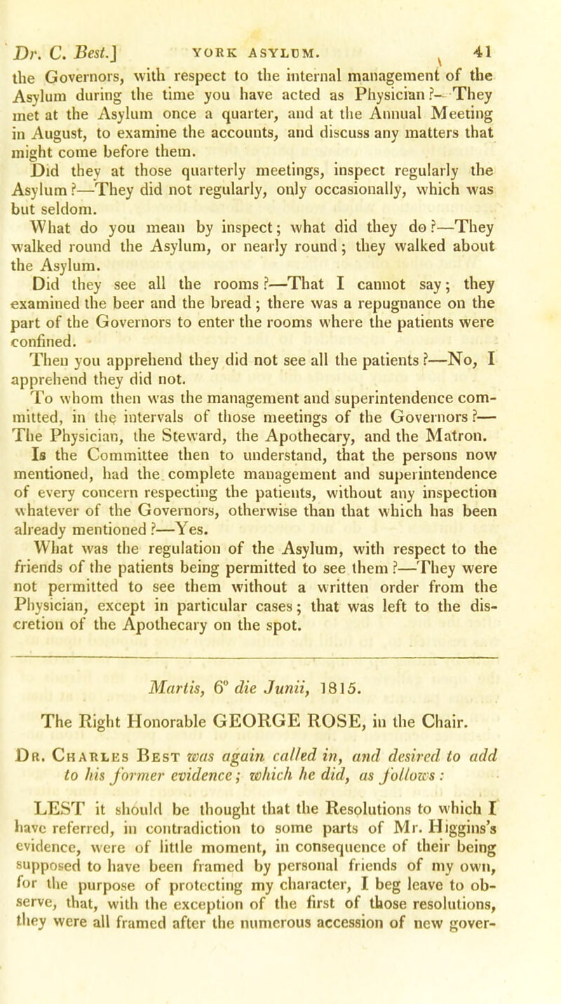 the Governors, with respect to the internal management of the Asylum during the time you have acted as Physician ?— They met at the Asylum once a quarter, and at the Annual Meeting in August, to examine the accounts, and discuss any matters that might come before them. Did they at those quarterly meetings, inspect regularly the Asylum ?—They did not regularly, only occasionally, which was but seldom. What do you mean by inspect; what did they do?—They walked round the Asylum, or nearly round; they walked about the Asylum. Did they see all the rooms ?—That I cannot say; they examined the beer and the bread; there was a repugnance on the part of the Governors to enter the rooms where the patients were confined. Then you apprehend they did not see all the patients ?—No, I apprehend they did not. To whom then was the management and superintendence com- mitted, in the intervals of those meetings of the Governors ?— The Physician, the Steward, the Apothecary, and the Matron. Is the Committee then to understand, that the persons now mentioned, had the complete management and superintendence of every concern respecting the patients, without any inspection whatever of the Governors, otherwise than that which has been already mentioned ?—Yes. What was the regulation of the Asylum, with respect to the friends of the patients being permitted to see them ?—They were not permitted to see them without a written order from the Physician, except in particular cases; that was left to the dis- cretion of the Apothecary on the spot. Martis, 6° die Junii, 1815. The Ptight Honorable GEORGE ROSE, in the Chair. Dr. Charles Best was again called in, and desired to add to his former evidence; which he did, as follows: LEST it should be thought that the Resolutions to which I have referred, in contradiction to some parts of Mr. Higgins's evidence, were of little moment, in consequence of their being supposed to have been framed by personal friends of my own, for the purpose of protecting my character, I beg leave to ob- serve, that, with the exception of the first of those resolutions, they were all framed after the numerous accession of new gover-