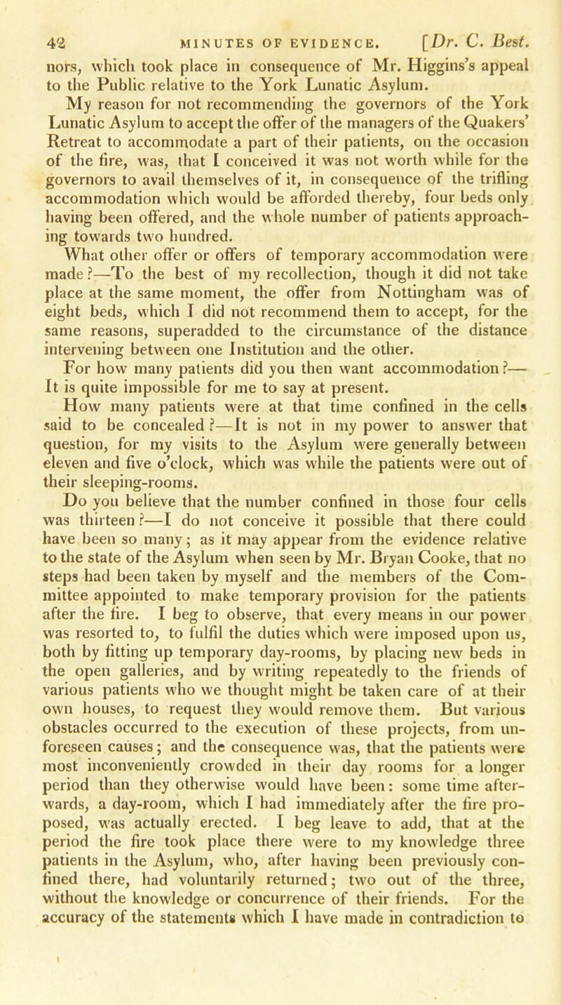 nors, which took place in consequence of Mr. Higgins's appeal to the Public relative to the York Lunatic Asylum. My reason for not recommending the governors of the York Lunatic Asylum to accept the offer of the managers of the Quakers' Retreat to accommodate a part of their patients, on the occasion of the fire, was, that I conceived it was not worth while for the governors to avail themselves of it, in consequence of the trifling accommodation which would be afforded thereby, four beds only having been offered, and the whole number of patients approach- ing towards two hundred. What other offer or offers of temporary accommodation were made .?—To the best of my recollection, though it did not take place at the same moment, the offer from Nottingham was of eight beds, which I did not recommend them to accept, for the same reasons, superadded to the circumstance of the distance intervening between one Institution and the other. For how many patients did you then want accommodation ?— It is quite impossible for me to say at present. How many patients were at that time confined in the cells said to be concealed ?—It is not in my power to answer that question, for my visits to the Asylum were geuerally between eleven and five o'clock, which was while the patients were out of their sleeping-rooms. Do you believe that the number confined in those four cells was thirteen ?—I do not conceive it possible that there could have been so many; as it may appear from the evidence relative to the state of the Asylum when seen by Mr. Bryan Cooke, that no steps had been taken by myself and the members of the Com- mittee appointed to make temporary provision for the patients after the fire. I beg to observe, that every means in our power was resorted to, to fulfil the duties which were imposed upon us, both by fitting up temporary day-rooms, by placing new beds in the open galleries, and by writing repeatedly to the friends of various patients who we thought might be taken care of at their own houses, to request they would remove them. But various obstacles occurred to the execution of these projects, from un- foreseen causes; and the consequence was, that the patients were most inconveniently crowded in their day rooms for a longer period than they otherwise would have been: some time after- wards, a day-room, which I had immediately after the fire pro- posed, was actually erected. I beg leave to add, that at the period the fire took place there were to my knowledge three patients in the Asylum, who, after having been previously con- fined there, had voluntarily returned; two out of the three, without the knowledge or concurrence of their friends. For the accuracy of the statements which I have made in contradiction to i