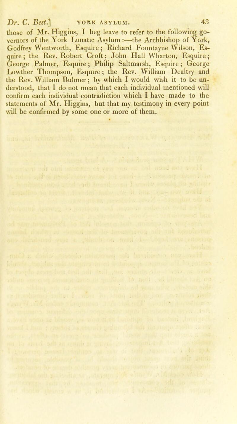those of Mr. Higgins, I beg leave to refer to the following go- vernors of the York Lunatic Asylum :—the Archbishop of York, Godfrey Wentvvorth, Esquire; Richard Foimtayne Wilson, Es- quire ; the Rev. Robert Croft; John Hall Wharton, Esquire; George Palmer, Esquire; Philip Saltmarsh, Esquire; George Lowther Thompson, Esquire; the Rev. William Dealtry and the Rev. William Bulmer; by which I would wish it to be un- derstood, that I do not meau that each individual mentioned will confirm each individual contradiction which I have made to the statements of Mr. Higgins, but that my testimony in every poiut will be confirmed by some one or more of them.