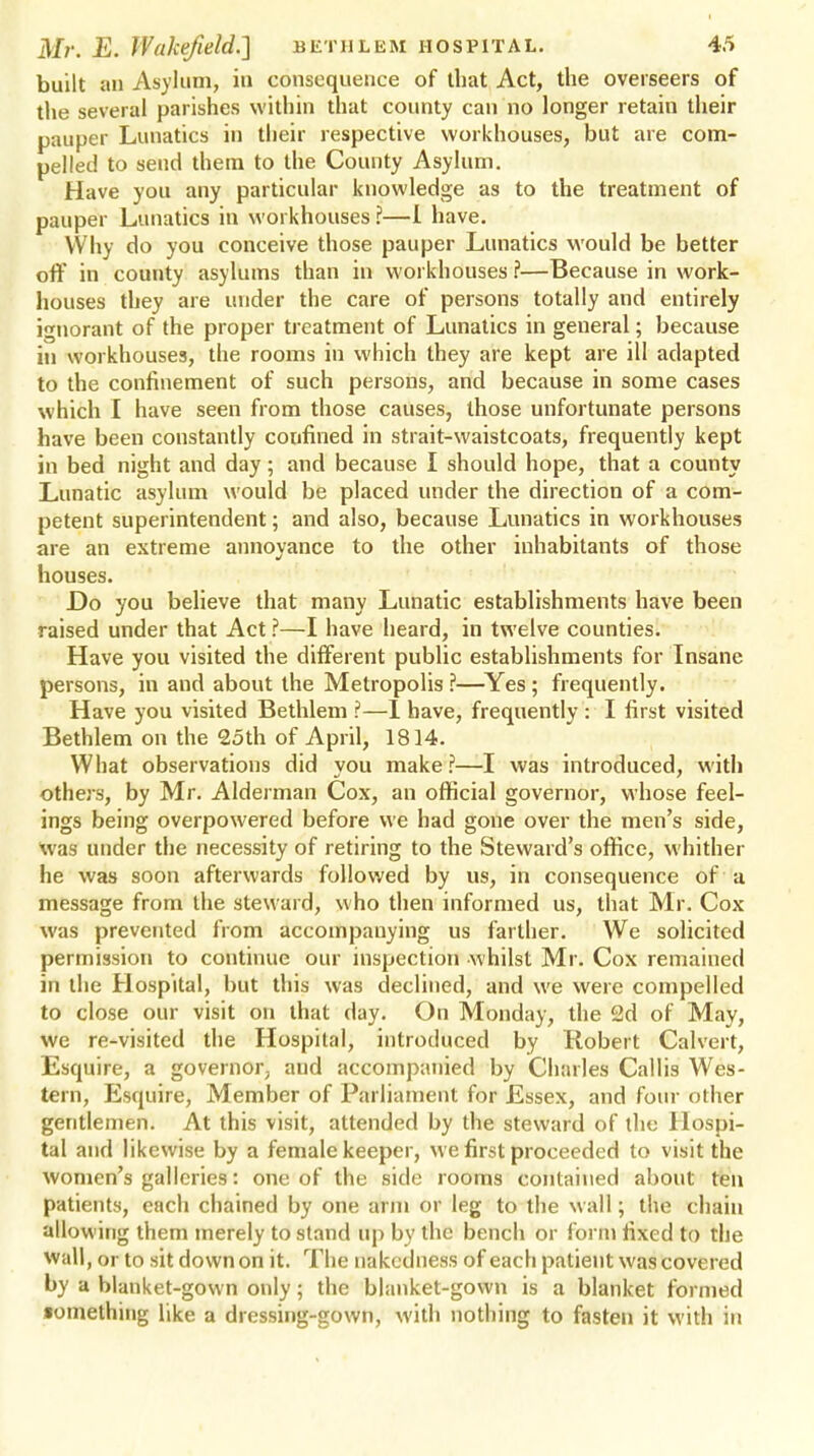 built an Asylum, in consequence of that Act, the overseers of the several parishes within that county can no longer retain their pauper Lunatics in their respective workhouses, but are com- pelled to send them to the County Asylum. Have you any particular knowledge as to the treatment of pauper Lunatics in workhouses ?—I have. Why do you conceive those pauper Lunatics would be better off in county asylums than in workhouses ?—Because in work- houses they are under the care of persons totally and entirely ignorant of the proper treatment of Lunatics in general; because in workhouses, the rooms in which they are kept are ill adapted to the confinement of such persons, and because in some cases which I have seen from those causes, those unfortunate persons have been constantly confined in strait-waistcoats, frequently kept in bed night and day; and because I should hope, that a county Lunatic asylum would be placed under the direction of a com- petent superintendent; and also, because Lunatics in workhouses are an extreme annoyance to the other inhabitants of those houses. Do you believe that many Lunatic establishments have been raised under that Act ?—I have heard, in twelve counties. Have you visited the different public establishments for Insane persons, in and about the Metropolis ?—Yes ; frequently. Have you visited Bethlem ?—I have, frequently : I first visited Bethlem on the 25th of April, 1814. What observations did you make?—I was introduced, with others, by Mr. Alderman Cox, an official governor, whose feel- ings being overpowered before we had gone over the men's side, was under the necessity of retiring to the Steward's office, whither he was soon afterwards followed by us, in consequence of u message from the steward, who then informed us, that Mr. Cox was prevented from accompanying us farther. We solicited permission to continue our inspection -whilst Mr. Cox remained in the Hospital, but this was declined, and we were compelled to close our visit on that day. On Monday, the 2d of May, we re-visited the Hospital, introduced by Robert Calvert, Esquire, a governor, and accompanied by Charles Callis Wes- tern, Esquire, Member of Parliament for Essex, and four oilier gentlemen. At this visit, attended by the steward of the Hospi- tal and likewise by a female keeper, we first proceeded to visit the women's galleries: one of the side rooms contained about ten patients, each chained by one arm or leg to the wall; the chain allowing them merely to stand up by the bench or form fixed to the wall, or to sit down on it. The nakedness of each patient was covered by a blanket-gown only; the blanket-gown is a blanket formed •omething like a dressing-gown, with nothing to fasten it with in