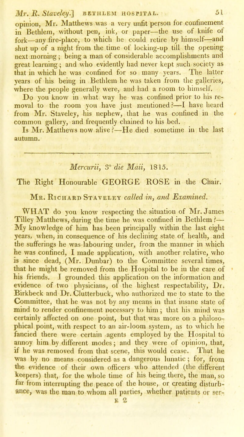 opinion, Mr. Matthews was a very unfit person for confinement in Bethlem, without pen, ink, or paper—the use of knife of fork—any fire-place, to which he could retire by himself—and shut up of a night from the time of locking-up till the opening next morning; being a man of considerable accomplishments and great learning; and who evidently had never kept such society as that in which he was confined for so many years. The latter years of his being in Bethlem he was taken from the galleries, where the people generally were, and had a room to himself. Do you know in what way he was confined prior to his re- moval to the room you have just mentioned?—I have heard from Mr. Staveley, his nephew, that he was confined in the common gallery, and frequently chained 1o his bed. Is Mr. Matthews now alive ?—He died sometime in the last autumn. Mercurii, 3° die Mail, 1815. The Right Honourable GEORGE ROSE in the Chair. Mr. Richard Staveley called in, and Examined. WHAT do you know respecting the situation of Mr. James Tilley Matthews, during the time he was confined in Bethlem ?— My knowledge of him has been principally within the last eight years, when, in consequence of his declining state of health, and the sufferings he was labouring under, from the manner in which he was confined, I made application, with another relative, who is since dead, (Mr. Dunbar) to the Committee several times, that he might be removed from the Hospital to be in the care of his friends. I grounded this application on the information and evidence of two physicians, of the highest respectability, Dr. Birkbeck and Dr. Clutterbuck, who authorized me to state to the Committee, that he was not by any means in that insane state of mind to render confinement necessary to him; that his mind was certainly affected on one point, but that was more on a philoso- phical point, with respect to an air-loom system, as to which he fancied there were certain agents employed by the Hospital to annoy him by different modes; and they were of opinion, that, if he was removed from that scene, this would cease. That he was by no means considered as a dangerous lunatic; for, from the evidence of their own officers who attended (the different keepers) that, for the whole time of his being there, the man, so far from interrupting the peace of the house, or creating disturb- ance, was the man to whom all parties, whether patients or ser-> K 2