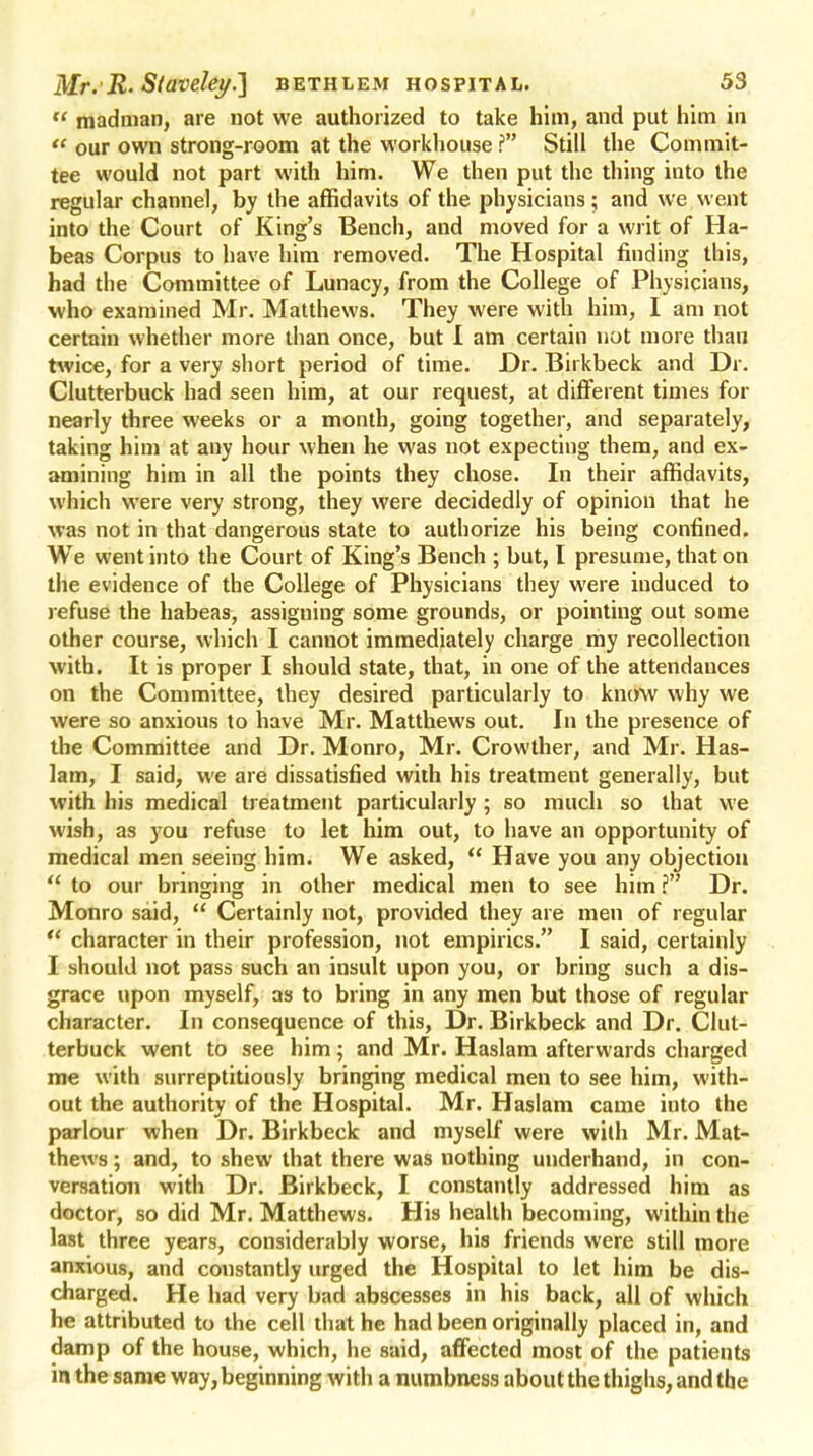 madman, are not we authorized to take him, and put him in  our own strong-room at the workhouse i Still the Commit- tee would not part with him. We then put the thing into the regular channel, by the affidavits of the physicians ; and we went into the Court of King's Bench, and moved for a writ of Ha- beas Corpus to have him removed. The Hospital finding this, had the Committee of Lunacy, from the College of Physicians, who examined Mr. Matthews. They were with him, I am not certain whether more than once, but I am certain not more than twice, for a very short period of time. Dr. Birkbeck and Dr. Clutterbuck had seen him, at our request, at different times for nearly three weeks or a month, going together, and separately, taking him at any hour when he was not expecting them, and ex- amining him in all the points they chose. In their affidavits, which were very strong, they were decidedly of opinion that he was not in that dangerous state to authorize his being confined. We went into the Court of King's Bench ; but, I presume, that on the evidence of the College of Physicians they were induced to refuse the habeas, assigning some grounds, or pointing out some other course, which I cannot immediately charge my recollection with. It is proper I should state, that, in one of the attendances on the Committee, they desired particularly to know why we were so anxious to have Mr. Matthews out. In the presence of the Committee and Dr. Monro, Mr. Crowther, and Mr. Has- lam, I said, we are dissatisfied with his treatmeut generally, but with his medical treatment particularly; so much so that we wish, as you refuse to let him out, to have an opportunity of medical men seeing him. We asked,  Have you any objection  to our bringing in other medical men to see him ? Dr. Monro said,  Certainly not, provided they are men of regular  character in their profession, not empirics. I said, certainly I should not pass such an insult upon you, or bring such a dis- grace upon myself, as to bring in any men but those of regular character. In consequence of this, Dr. Birkbeck and Dr. Clut- terbuck went to see him; and Mr. Haslam afterwards charged me with surreptitiously bringing medical men to see him, with- out the authority of the Hospital. Mr. Haslam came into the parlour when Dr. Birkbeck and myself were with Mr. Mat- thews ; and, to shew that there was nothing underhand, in con- versation with Dr. Birkbeck, I constantly addressed him as doctor, so did Mr. Matthews. His health becoming, within the last three years, considerably worse, his friends were still more anxious, and constantly urged the Hospital to let him be dis- charged. He had very bad abscesses in his back, all of which he attributed to the cell that he had been originally placed in, and damp of the house, which, he said, affected most of the patients in the same way, beginning with a numbness about the thighs, and the