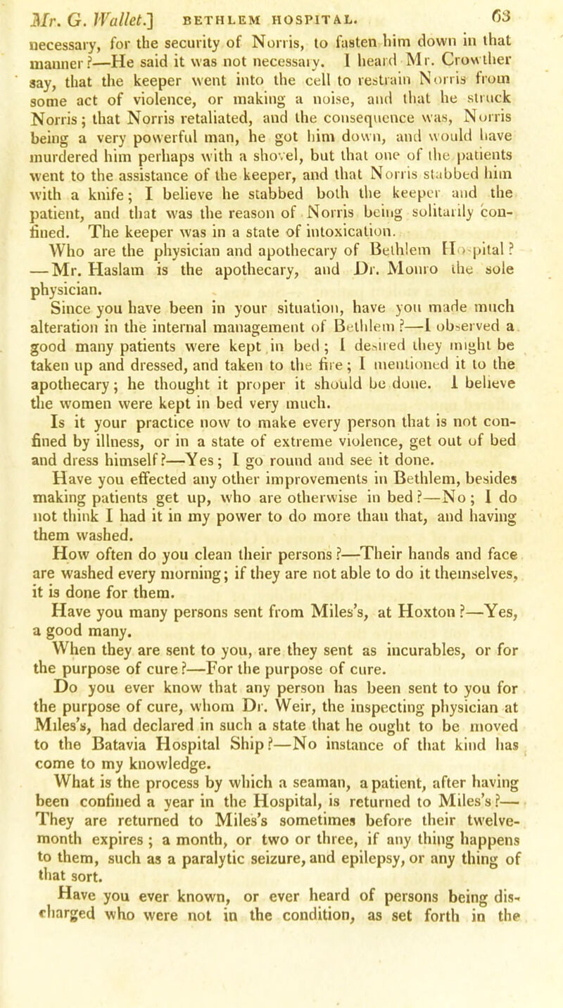 necessary, for the security of Norris, to fasten him down in that manner?—He said it was not necessaiy. I heard Mr. Crowther gay, that the keeper went into the cell to restrain Norris from some act of violence, or making a noise, and that he struck Norris; that Norris retaliated, and the consequence was, Norris being a very powerful man, he got him down, and would have murdered him perhaps with a shovel, but that one of the patients went to the assistance of the keeper, and that Norris slabbed him with a knife; I believe he stabbed both the keeper and the patient, and that was the reason of Norris being solitarily con- fined. The keeper was in a state of intoxication. Who are the physician and apothecary of Beih'.em Hospital? — Mr. Haslam is the apothecary, and Dr. Monro die sole physician. Since you have been in your situation, have you marie much alteration in the internal management of Bethlem ?—1 observed a good many patients were kept in bed; I desired they might be taken up and dressed, and taken to the fii e; I mentioned it to the apothecary; he thought it proper it should be done. 1 believe the women were kept in bed very much. Is it your practice now to make every person that is not con- fined by illness, or in a state of extreme violence, get out of bed and dress himself?—Yes; I go round and see it done. Have you effected any other improvements in Bethlem, besides making patients get up, who are otherwise in bed?—No; 1 do not think I had it in my power to do more than that, and having them washed. How often do you clean their persons ?—Their hands and face are washed every morning; if they are not able to do it themselves, it is done for them. Have you many persons sent from Miles's, at Hoxton ?—Yes, a good many. When they are sent to you, are they sent as incurables, or for the purpose of cure ?—For the purpose of cure. Do you ever know that any person has been sent to you for the purpose of cure, whom Dr. Weir, the inspecting physician at Miles's, had declared in such a state that he ought to be moved to the Batavia Hospital Ship?—No instance of that kind has come to my knowledge. What is the process by which a seaman, a patient, after having been confined a year in the Hospital, is returned to Miles's ?— They are returned to Miles's sometimes before their twelve- month expires ; a month, or two or three, if any thing happens to them, such as a paralytic seizure, and epilepsy, or any thing of that sort. Have you ever known, or ever heard of persons being dis- charged who were not in the condition, as set forth in the