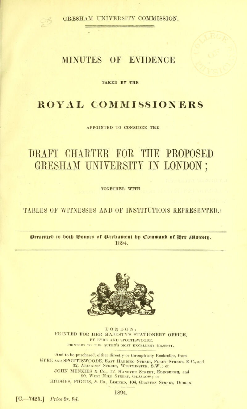 GRESHAM UNIVERSITY COMMISSION. MINUTES OF EVIDENCE TAKEN BY THE HOY A L COMMISSIONERS APPOINTED TO CONSIDER THE DRAFT CHARTER FOR THE PROPOSED GRESHAM UNIVERSITY IN LONDON; TOGETHER WITH TABLES OF WITNESSES AND OF INSTITUTIONS REPRESENTED.! WronurD to ootf) liiousir?s of IJUrltamrnt ftjj <f ornmano of l#rr jHfUsmjn 1894. LONDON: PRINTED FOR HER MAJESTY'S STATIONERY OFFICE, BY EYRE AND SPOTTISWOODE, PRINTERS TO THE QUEEN'S MOST EXCELLENT MAJESTY. Anrl to be purchased, either directly or through any Bookseller, from EYRE and SPOTTISWOODE, East Harding Street. Fleet Street, E.G., and 32, Abingdon Street, Westminster, S.W. : or JOHN MENZIES & Co., 12, Hanover Street, Edinburgh, and !)0, West Nile Street, Glasgow; or HODGES, FIGGIS, & Co., Limited, 104, Grafton Street, Dublin. [C—7425.] Price 9s. 8d. 1894.