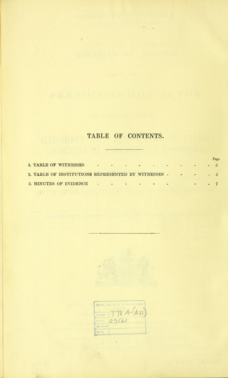 TABLE OF CONTENTS 1. TABLE OF WITNESSES - 2. TABLE OF INSTITUTIONS REPRESENTED BY WITNESSES 3. MINUTES OF EVIDENCE WJYAL COLLSGE Or PHY3IOIAN8 CLAS*