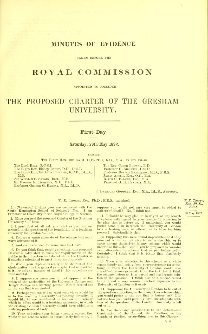 MINUTES OF EVIDENCE TAKEN BEFOKE THE ROYAL COMMISSION APPOINTED TO CONSIDER THE PROPOSED CHARTER OF THE GRESHAM UNIVERSITY. First Day. Saturday, 28th May 1892. PRESENT : The Right Hon. the EARL COWPER, KG., M.A., in the Chair. The Lord Reay, G.C.S.I. The Eight Rev. Bishop Barry, D.D., D.C.L. The Right Hon. Sir Lyon Playpair, K.C.B., LL.D. M.P. Sir William S. Savory, Bart., M.B. Sir George M. Humphry, M.D., F.R.S. Professor George G. Ramsay, M.A., LL.D. The Rev. Canon Browne, B.D. Professor H. Sidgwick, Litt.D. Professor Burdon Sanderson, M.D., F.R.S. James Anstie, Esq., Q.C., B.A. Ralph C. Palmer, Esq., M.A. Principal G. H. Rene-all, M.A. J. Leybourn Goddard, Esq., M.A., LL.B., Secretary. T. E. Thorpe, Esq., Ph.D., F.R.S., examined. 1. (Ghai/rmom.) I think you are connected with the South Kensington School of Science?—Yes. I am Professor of Chemistry in the Royal College of Science. 2. Have you read the proposed Charter of the Gresham University ?—I have. 3. I must first of all ask you whether you are in- terested in the question of the foundation of a teaching university for London ?—I am. 4. You are a warm advocate of the scheme ?—I am a warm advocate of it. 5. And you have been for some time ?—I have. 6. Do you think that, roughly speaking, this proposed Charter is calculated to meel the requirements of the public in that direction ?—I do not think the Charter as it stands is calculated to meet those requirements. 7. Would your objections really go to the root of the whole matter—to the general principle that is involved in it—or only to matters of detail ?—My objections are fundamental. 8. I suppose you mean you do not approve of the Union of the authorities of the University College and King's College as a starting point?—Not if carried out in the way that is suggested. 9. Perhaps you can tell us what your views would be as to the teaching University ?—Speaking broadly, I should like to see established in London a university which in effect would be a teaching university, in which the existing London University should have added to it a strong professorial body. 10. Your objection then being strongly against the whole of the scheme which is immediately before us, I suppose you would not care very much to object to matters of detail ?—No, I think not. 11. I should be very glad to hear you at any length you please with regard to your reasons for objecting to the plan that is before us. I understand you would prefer some plan in which the University of London took a leading part, so altered as to have teaching powers ?—Substantially that. 12. Supposing this were found impossible—that they were not willing or not able to Undertake this, or to agree among themselves in any scheme which would undertake this—then would you be prepared to consider as an alternative the scheme that is put before us ?—■ Certainly. I think that it is better than absolutely nothing. 13. Then your objection to this scheme as a whole comes simply and solely from your preference for some- thing in which the University of London would take a lead ?—It comes primarily from the fact that I think the scheme before us is a partial and inadequate solu- tion of the question. I think also this scheme would bring about a very serious practical injustice to the University of Loudon as it exists. 14. Supposing the University of London to be out of the question altogether, is there any other scheme which you would prefer to the one that is before us P—I do not see how you could possibly have an adequate sdlu- tion of the question, if the London University is left out of it. 15. Are there any questions as to the details—the Constitution of the Council, the Faculties, or the Boards of Studies, or anything else in this Charter— A 4 T. E. Thorpe, Esq., Ph.D., F.R.S. 28 May 1892.