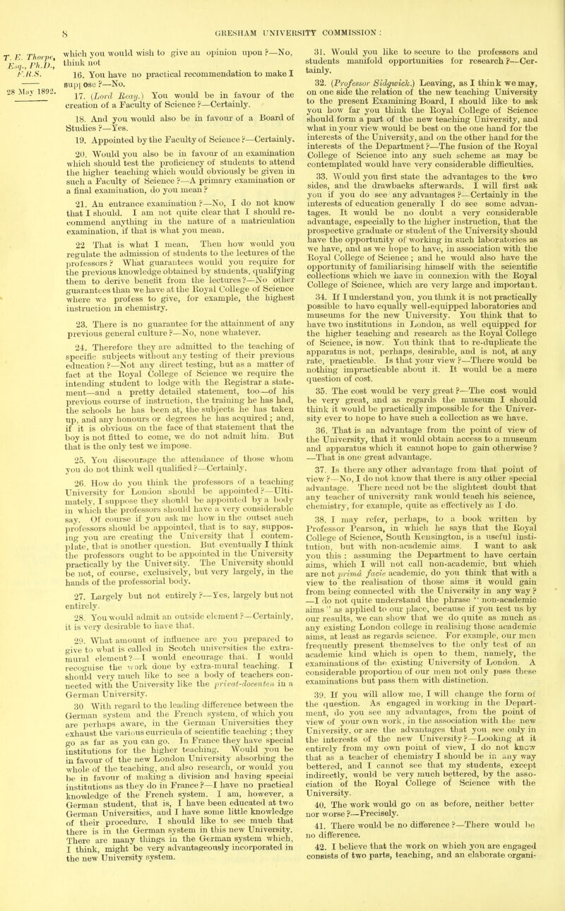 which you would wish to give an opinion upon ?—No, think not 16. You have no practical recommendation to make I sup] ose ?—No. 17. {Lord Beay.) You would be in favour of the creation of a Faculty of Science ?—Certainly. 18. And you would also be in favour of a Board of Studies ?—Yes. 19. Appointed by the Faculty of Science V—Certainly. 20. Would you also be in favour of an examination which should test the proficiency of students to attend the higher teaching which would obviously be given in such a Faculty of Science ?—A primary examination or a final examination, do you mean ? 21. An entrance examination ?—No, I do not know that I should. I am not quite clear that I should re- commend anything in the nature of a matriculation examination, if that is what you mean. 22 That is what I mean. Then how would you regulate the admission of students to the lectures of the professors ? What guarantees would you require for the previous knowledge obtained by students, qualifying them to derive benefit from the lectures?—No other guarantees than we have at the Eoyal College of Science where we profess to give, for example, the highest instruction in chemistry. 23. There is no guarantee for the attainment of any previous general culture ?—No, none whatever. 24. Therefore they are admitted to the teaching of specific subjects without any testing of their previous education ?—Not any direct testing, but as a matter of fact at the Eoyal College of Science we require the intending student to lodge with the Begistrar a state- ment—and a pretty detailed statement, too—of his previous course of instruction, the training he has had, the schools he has been at, the subjects he has taken up, and any honours or degrees he has acquired ; and, if it is obvious on the face of that statement that the boy is not fitted to come, we do not admit him. But that is the only test we impose. 25. You discourage the attendance of those whom you do not think well qualified p—Certainly. 26. How do you think the professors of a teaching University for London should be appointed P—Ulti- mately. I suppose they should be appointed by a body in which the professors should have a very considerable say. Of course if you ask me how in the outset such professors should be appointed, that is to say, suppos- ing you are creating the University that I contem- plate, that is another question. But eventually I think the professors ought to be appointed in the University practically by the University. The University should be not, of course, exclusively, but very largely, in the hands of the professorial body. 27. Largely but not entirely ?—Yes, largely but not entirely. 28. You would admit an outside element ?—Certainly, it is very desirable to have that. 29. What amount of influence are you prepared to give to what is called in Scotch universities the extra- mural element?—I would encourage that. I would recognise the work done by extra-mural teaching. I should very much like to see a body of teachers con- nected with the University like the privat-docenten in a German University. 30 With regard to the leading difference between the German system and tbe French system, of which you are perhaps aware, in the German Universities they exhaust the various curricula of scientific teaching ; they go as far as you can go. In France they have special institutions for the higher teaching. Would you be in favour of the new London University absorbing the whole of the teaching, and also research, or would you be in favour of making a division and having special institutions as they do in France ?—I have no practical knowledge of the French system. I am, however, a German student, that is, I have been educated at two German Universities, and I have some little knowledge of their procedure. I should like to see much that there is in the German system in this new University. There are many things in the German system which, I think, might be very advantageously incorporated in the new'University system. 31. Would you like to secure to the professors and students manifold opportunities for research ?—Cer- tainly. 32. (Professor Sidgwick.) Leaving, as I think we may, on one side the relation of the new teaching University to the present Examining Board, I should like to ask you how far you think the Boyal College of Science should form a part of the new teaching University, and Avhat in your view would be best on the one hand for the interests of the University, and on the other hand for the interests of the Department ?—The fusion of the Boyal College of Science into any such scheme as may be contemplated would have veiy considerable difficulties. 33. Would you first state the advantages to the two sides, and the drawbacks afterwards. I will first ask you if you do see any advantages ?—Certainly in the interests of education generally I do see some advan- tages. It would be no doubt a very considerable advantage, especially to the higher instruction, that the prospective graduate or student of the University should have the opportunity of working in such laboratories as we have, and as we hope to have, in association with the Boyal College of Science ; and he would also have the opportunity of familiarising himself with the scientific collections which we have in connexion with the Boyal College of Science, which are very large and important. 34. If I understand you, you think it is not practically possible to have equally well-equipped laboratories and museums for the new University. You think that to have two institutions in London, as well equipped for the higher teaching and research as the Boyal College of Science, is now. You think that to re-duplicate the apparatus is not, perhaps, desirable, and is not, at any rate, practicable. Is that your view ?—There would be nothing impracticable about it. It would be a mere question of cost. 35. The cost would be very great ?—The cost would be very great, and as regards the museum I should think it would be practically impossible for the Univer- sity ever to hope to have such a collection as we have. 36. That is an advantage from the point of view of the University, that it would obtain access to a museum and apparatus which it cannot hope to gain otherwise ? —That is one great advantage. 37. Is there any other advantage from that point of view ?—No, I do not know that there is any other special advantage. There need not be the slightest doubt that any teacher of university rank would teach his science, chemistry, for example, quite as effectively as I do. 38. I may refer, perhaps, to a book written by Professor Pearson, in which he says that the Boyal College of Science, South Kensington, is a useful insti- tution, but with non-academic aims. I want to ask you this : assuming the Department to have certain aims, which I will not call non-academic, but which are not prima facie academic, do you think that with a view to the realisation of those aims it would gain from being connected with the University in any way ? I do not quite understand the phrase  non-academic aims  as applied to our place, because if you test us by our results, we can show that we do quite as much as any existing London college in realising those academic aims, at least as regards science. For example, our men frequently present themselves to the only test of an academic kind which is open to them, namely, the examinations of the existing University of London. A considerable proportion of our men not only pass these examinations but pass them with distinction. 39. If you will allow me, I will change the form of the question. As engaged in working in the Depart- ment, do you see any advantages, from the point of view of your own work, in the association with the new University, or are the advantages that you see only in the interests of the new University ?—Looking at it entirely from my own point of view, I do not know that as a teacher of chemistry I should be in any way bettered, and I cannot see that my students, except indirectly, would be very much bettered, by the asso- ciation of the Boyal College of Science with the University. 40. The work would go on as before, neither better nor worse ?—Precisely. 41. There would be no difference ?—There would bo no difference. 42. I believe that the work on which you are engaged consists of two parts, teaching, and an elaborate organi-