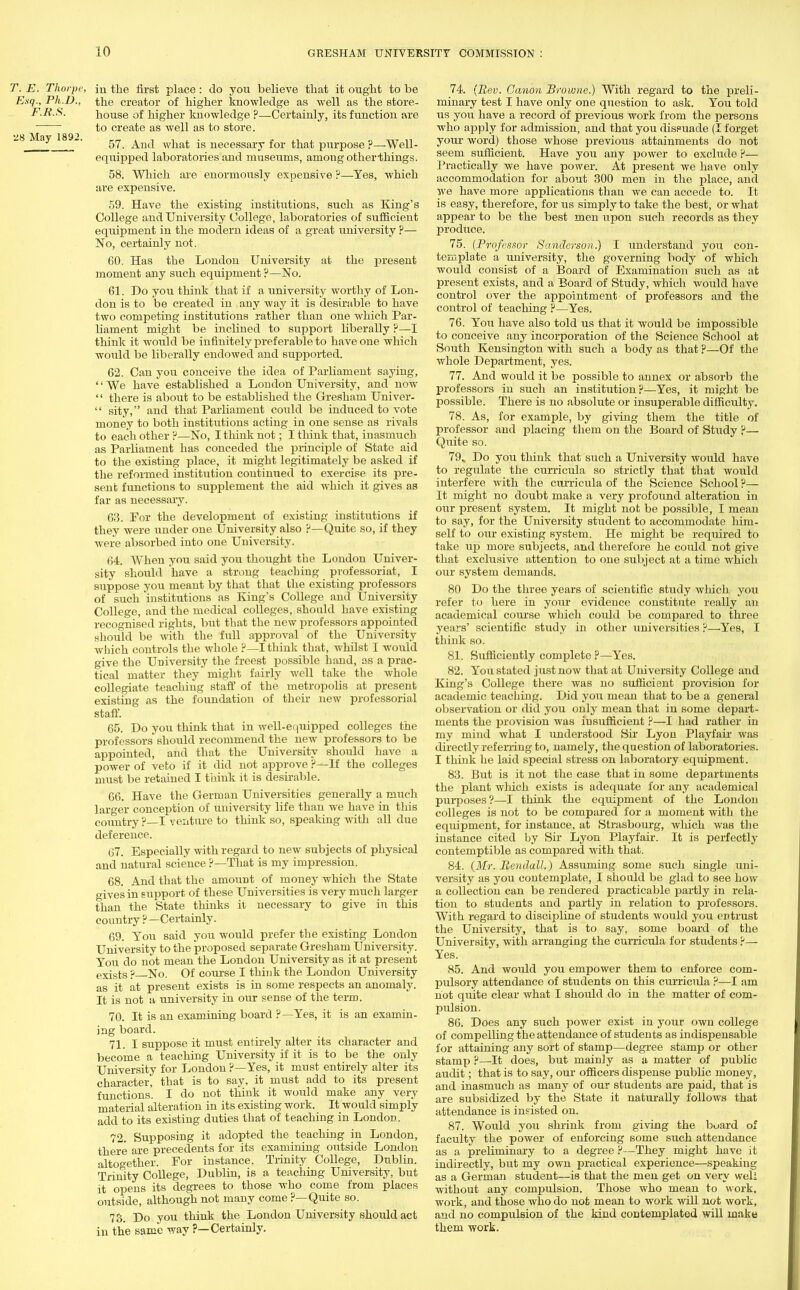 T. E. Thorpe, in the first place: do you believe that it ought to be Esq., Ph.D., the creator of higher knowledge as well as the store- F.R.8. house of higher knowledge ?—Certainly, its function are ■ to create as well as to store. -8 May I89-. gr^ And what is necessary for that purpose ?—Well- equipped laboratories and museums, among other-things. 58. Which are enormously expensive ?—Yes, which are expensive. 59. Have the existing institutions, such as King's College and University College, laboratories of sufficient equipment in the modern ideas of a great university ?— No, certainly not. 60. Has the London University at the present moment any such equipment ?—No. 61. Do you think that if a university worthy of Lon- don is to be created in any way it is desirable to have two competing institutions rather than one which Par- liament might be inclined to support liberally ?—I think it would be infinitely preferable to have one which would be liberally endowed and supported. 62. Can you conceive the idea of Parliament saying, '' We have established a London University, and now '' there is about to be established the Gresham Univer-  sity, and that Parliament could be induced to vote money to both institutions acting in one sense as rivals to each other ?—No, I think not; I think that, inasmuch as Parliament has conceded the principle of State aid to the existing place, it might legitimately be asked if the reformed institution continued to exercise its pre- sent functions to supplement the aid which it gives as far as necessary. 63. For the development of existing institutions if they were under one University also ?—Quite so, if they were absorbed into one University. 64. AVhen yon said you thought the London Univer- sity should have a strong teaching professoriat, I suppose you meant by that that the existing professors of such 'institutions as King's College and University College, and the medical colleges, should have existing recognised rights, but that the new professors appointed should be with the full approval of the University Avhich controls the whole ?—I think that, whilst I would give the University the freest possible hand, as a prac- tical matter they' might fairly well take the whole collegiate teaching staff of the metropolis at present existing as the foundation of their new professorial staff. 65. Do you think that in well-ei juipped colleges the professors should recommend the new professors to be appointed, and that the University should have a power of veto if it did not approve ?—If the colleges must be retained I think it is desirable. 66. Have the German Universities generally a much larger conception of university life than we have in tliis country ?—I venture to think so, speaking with all due deference. 67. Especially with regard to new subjects of physical and natural science ?—That is my impression. 68. And that the amount of money which the State gives in support of these Universities is very much larger than the State thinks it necessary to give in this country ?—Certainly. 69. You said you would prefer the existing London University to the proposed separate Gresham University. You do not mean the London University as it at present exists ? No. Of course I think the London University as it at present exists is in some respects an anomaly. It is not a university in our sense of the term. 70. It is an examining board ?—Yes, it is an examin- ing board. 71. I suppose it must entirely alter its character and become a teaching University if it is to be the only University for London?—Yes, it must entirely alter its character, that is to say, it must add to its present functions. I do not think it would make any very material alteration in its existing work. It would simply add to its existing duties that of teaching in London. 72. Supposing it adopted the teaching in London, there are precedents for its examining outside London altogether. For instance, Trinity College, Dublin. Trinity College, Dublin, is a teaching University, but it opens its degrees to those who come from places outside, although not many come ?—Quite so. 73. Do you think the London University should act in the same way ?—Certainly. 74. {Rev. Canon Browne.) With regard to the preli- minary test I have only one question to ask. You told us you have a record of previous work from the persons who apply for admission, and that you dissuade (I forget your word) those whose previous attainments do not seem sufficient. Have you any power to exclude ?— Practically we have power. At present we have only accommodation for about 300 men in the place, and we have more applications than we can accede to. It is easy, therefore, for us simply to take the best, or what appear to be the best men upon such records as they produce. 75. (Professor Sanderson.) I understand you con- template a university, the governing body of which would consist of a Board of Examination such as at present exists, and a Board of Study, which would have control over the appointment of professors and the control of teaching ?—Yes. 76. You have also told us that it would be impossible to conceive any incorporation of the Science School at South Kensington with such a body as that ?—Of the whole Department, yes. 77. And would it be possible to annex or absorb the professors in such an institution?—Yes, it might be possible. There is no absolute or insuperable difficulty. 78. As, for example, by giving them the title of professor and placing them on the Board of Study ?— Quite so. 79. Do you think that such a University would have to regulate the curricula so strictly that that would interfere with the curricula of the Science School?— It might no doubt make a very profound alteration in our present system. It might not be possible, I mean to say, for the University student to accommodate him- self to our existing system. He might be required to take up more subjects, and therefore he could not give that exclusive attention to one subject at a time which our system demands. 80 Do the three years of scientific study which you refer to here in your evidence constitute really an academical course which could be compared to three years' scientific study in other universities ?—Yes, I think so. 81. Sufficiently complete ?—Yes. 82. You stated just now that at University College and King's College there was no sufficient provision fox- academic teaching. Did you mean that to be a general observation or did you only mean that in some depart- ments the provision was insufficient ?—I had rather in my mind what I understood Sir Lyon Playfair was directly referring to, namely, the question of laboratories. I think he laid special stress on laboratory equipment. 83. But is it not the case that in some departments the plant which exists is adequate for any academical purposes?—I think the equipment of the London colleges is not to be compared for a moment with the equipment, for instance, at Strasbourg, which was the instance cited by Sir Lyon Playfair. It is perfectly contemptible as compared with that. 84. (Mr. Rendall.) Assuming some such single uni- versity as you contemplate, I should be glad to see how a collection can be rendered practicable partly in rela- tion to students and partly in relation to professors. With regard to discipline of students Avould you entrust the University, that is to say, some board of the University, with arranging the curricula for students ?— Yes. 85. And would you empower them to enforce com- pulsory attendance of students on this curricula ?—I am not quite clear what I should do in the matter of com- pulsion. 86. Does any such poAver exist in your own college of compelling the attendance of students as indispensable for attaining any sort of stamp—degree stamp or other stamp ?—It does, but mainly as a matter of public audit; that is to say, our officers dispense public money, and inasmuch as many of our students are paid, that is are subsidized by the State it naturally follows that attendance is insisted on. 87. Would you shrink from giving the board of faculty the power of enforcing some such attendance as a preliminary to a degree ?—They might have it indirectly, but my own practical experience—speaking as a German student—is that the men get on very well without any compulsion. Those who mean to work, work, and those who do not mean to work will not work, and no compulsion of the kind contemplated will make them work.